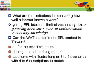 What are the limitations in measuring how well a learner knows a word?  young EFL learners’ limited vocabulary size  > guessing behavior > over- or underestimate vocabulary knowledge Can the WAT be applied to EFL context in Taiwan? as for the test developers….  strategies and teaching materials test items with illustrations or 3 to 4 scenarios with 4 to 6 descriptions to match 