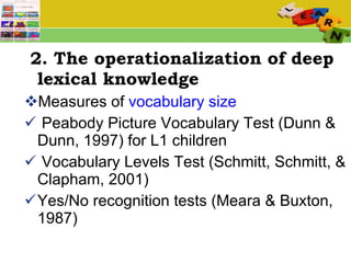 2. The operationalization of deep lexical knowledge Measures of  vocabulary size Peabody Picture Vocabulary Test (Dunn & Dunn, 1997) for L1 children Vocabulary Levels Test (Schmitt, Schmitt, & Clapham, 2001) Yes/No recognition tests (Meara & Buxton, 1987) 