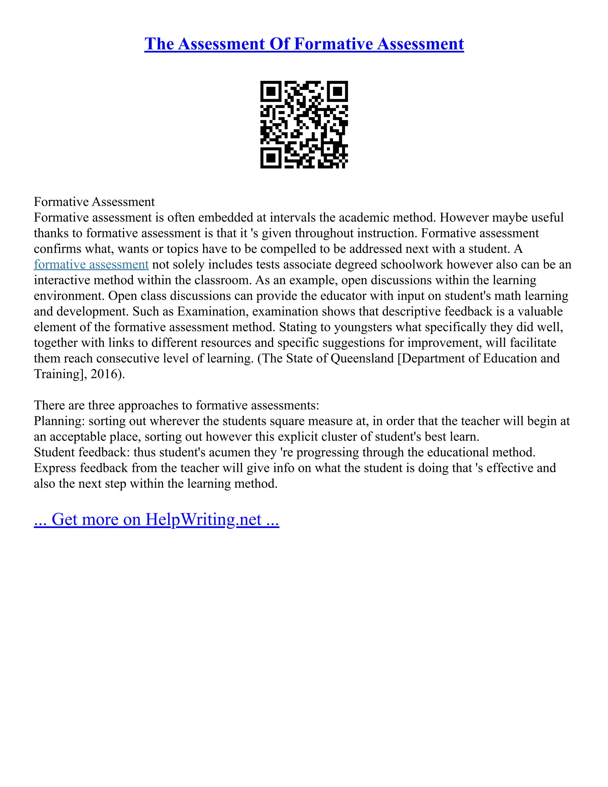 The Assessment Of Formative Assessment
Formative Assessment
Formative assessment is often embedded at intervals the academic method. However maybe useful
thanks to formative assessment is that it 's given throughout instruction. Formative assessment
confirms what, wants or topics have to be compelled to be addressed next with a student. A
formative assessment not solely includes tests associate degreed schoolwork however also can be an
interactive method within the classroom. As an example, open discussions within the learning
environment. Open class discussions can provide the educator with input on student's math learning
and development. Such as Examination, examination shows that descriptive feedback is a valuable
element of the formative assessment method. Stating to youngsters what specifically they did well,
together with links to different resources and specific suggestions for improvement, will facilitate
them reach consecutive level of learning. (The State of Queensland [Department of Education and
Training], 2016).
There are three approaches to formative assessments:
Planning: sorting out wherever the students square measure at, in order that the teacher will begin at
an acceptable place, sorting out however this explicit cluster of student's best learn.
Student feedback: thus student's acumen they 're progressing through the educational method.
Express feedback from the teacher will give info on what the student is doing that 's effective and
also the next step within the learning method.
... Get more on HelpWriting.net ...
 