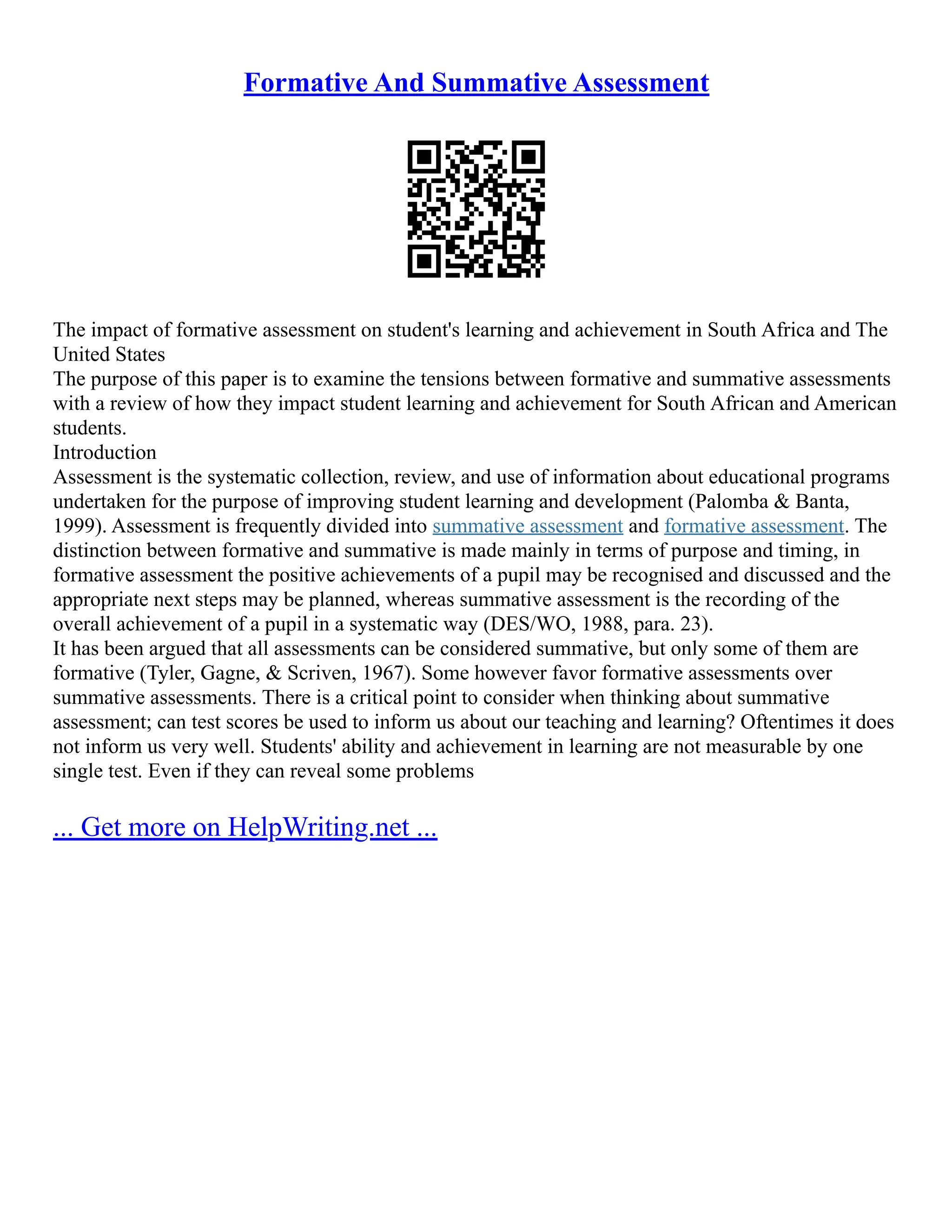 Formative And Summative Assessment
The impact of formative assessment on student's learning and achievement in South Africa and The
United States
The purpose of this paper is to examine the tensions between formative and summative assessments
with a review of how they impact student learning and achievement for South African and American
students.
Introduction
Assessment is the systematic collection, review, and use of information about educational programs
undertaken for the purpose of improving student learning and development (Palomba & Banta,
1999). Assessment is frequently divided into summative assessment and formative assessment. The
distinction between formative and summative is made mainly in terms of purpose and timing, in
formative assessment the positive achievements of a pupil may be recognised and discussed and the
appropriate next steps may be planned, whereas summative assessment is the recording of the
overall achievement of a pupil in a systematic way (DES/WO, 1988, para. 23).
It has been argued that all assessments can be considered summative, but only some of them are
formative (Tyler, Gagne, & Scriven, 1967). Some however favor formative assessments over
summative assessments. There is a critical point to consider when thinking about summative
assessment; can test scores be used to inform us about our teaching and learning? Oftentimes it does
not inform us very well. Students' ability and achievement in learning are not measurable by one
single test. Even if they can reveal some problems
... Get more on HelpWriting.net ...
 