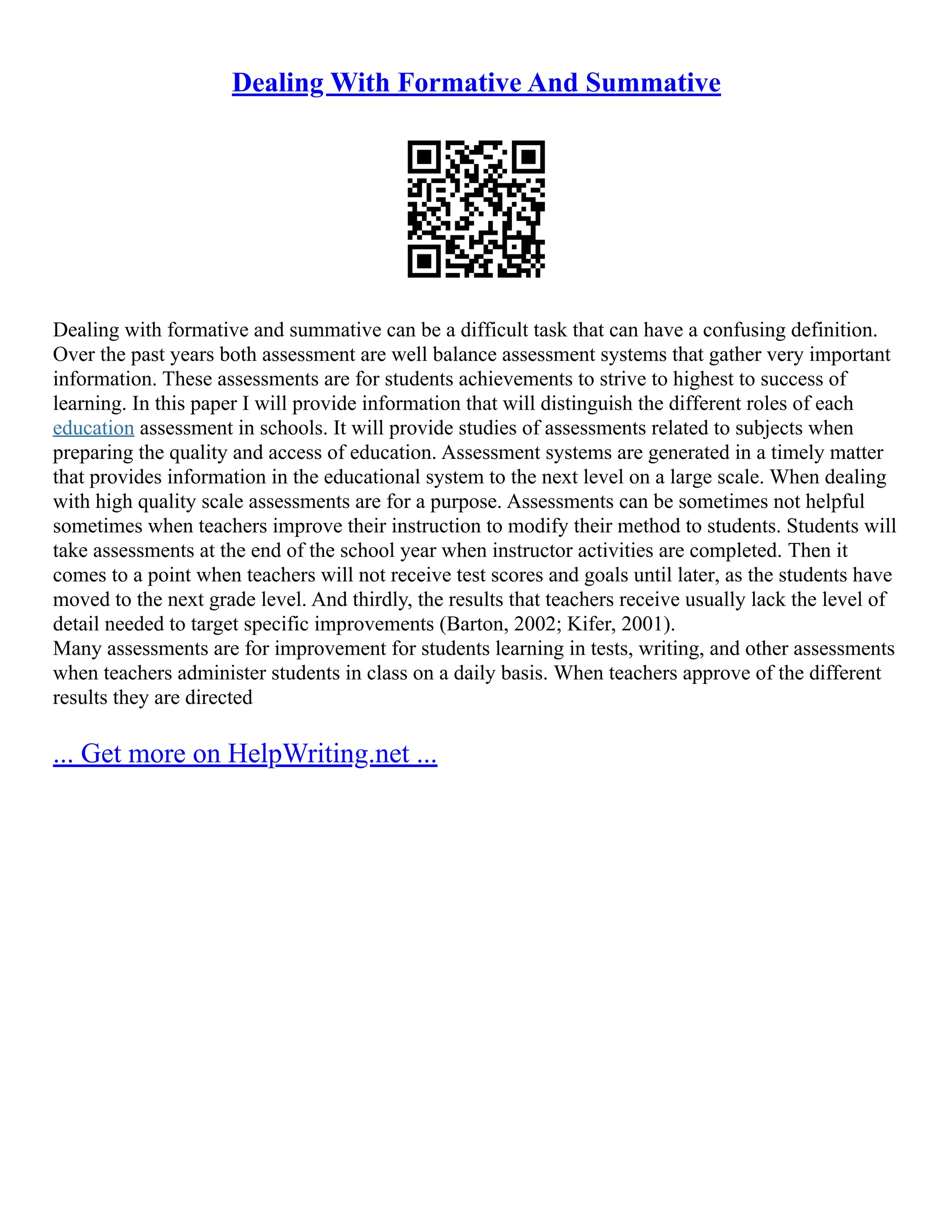 Dealing With Formative And Summative
Dealing with formative and summative can be a difficult task that can have a confusing definition.
Over the past years both assessment are well balance assessment systems that gather very important
information. These assessments are for students achievements to strive to highest to success of
learning. In this paper I will provide information that will distinguish the different roles of each
education assessment in schools. It will provide studies of assessments related to subjects when
preparing the quality and access of education. Assessment systems are generated in a timely matter
that provides information in the educational system to the next level on a large scale. When dealing
with high quality scale assessments are for a purpose. Assessments can be sometimes not helpful
sometimes when teachers improve their instruction to modify their method to students. Students will
take assessments at the end of the school year when instructor activities are completed. Then it
comes to a point when teachers will not receive test scores and goals until later, as the students have
moved to the next grade level. And thirdly, the results that teachers receive usually lack the level of
detail needed to target specific improvements (Barton, 2002; Kifer, 2001).
Many assessments are for improvement for students learning in tests, writing, and other assessments
when teachers administer students in class on a daily basis. When teachers approve of the different
results they are directed
... Get more on HelpWriting.net ...
 
