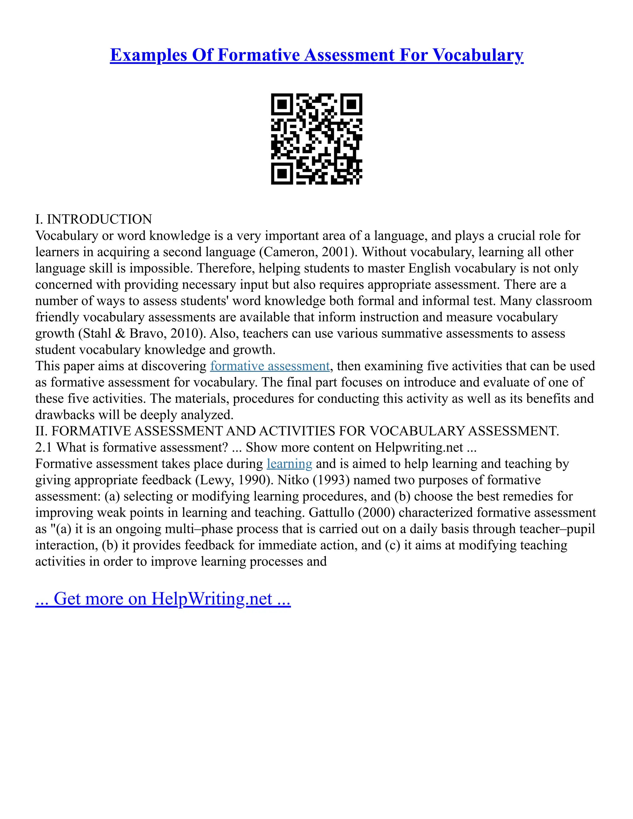 Examples Of Formative Assessment For Vocabulary
I. INTRODUCTION
Vocabulary or word knowledge is a very important area of a language, and plays a crucial role for
learners in acquiring a second language (Cameron, 2001). Without vocabulary, learning all other
language skill is impossible. Therefore, helping students to master English vocabulary is not only
concerned with providing necessary input but also requires appropriate assessment. There are a
number of ways to assess students' word knowledge both formal and informal test. Many classroom
friendly vocabulary assessments are available that inform instruction and measure vocabulary
growth (Stahl & Bravo, 2010). Also, teachers can use various summative assessments to assess
student vocabulary knowledge and growth.
This paper aims at discovering formative assessment, then examining five activities that can be used
as formative assessment for vocabulary. The final part focuses on introduce and evaluate of one of
these five activities. The materials, procedures for conducting this activity as well as its benefits and
drawbacks will be deeply analyzed.
II. FORMATIVE ASSESSMENT AND ACTIVITIES FOR VOCABULARY ASSESSMENT.
2.1 What is formative assessment? ... Show more content on Helpwriting.net ...
Formative assessment takes place during learning and is aimed to help learning and teaching by
giving appropriate feedback (Lewy, 1990). Nitko (1993) named two purposes of formative
assessment: (a) selecting or modifying learning procedures, and (b) choose the best remedies for
improving weak points in learning and teaching. Gattullo (2000) characterized formative assessment
as "(a) it is an ongoing multi–phase process that is carried out on a daily basis through teacher–pupil
interaction, (b) it provides feedback for immediate action, and (c) it aims at modifying teaching
activities in order to improve learning processes and
... Get more on HelpWriting.net ...
 