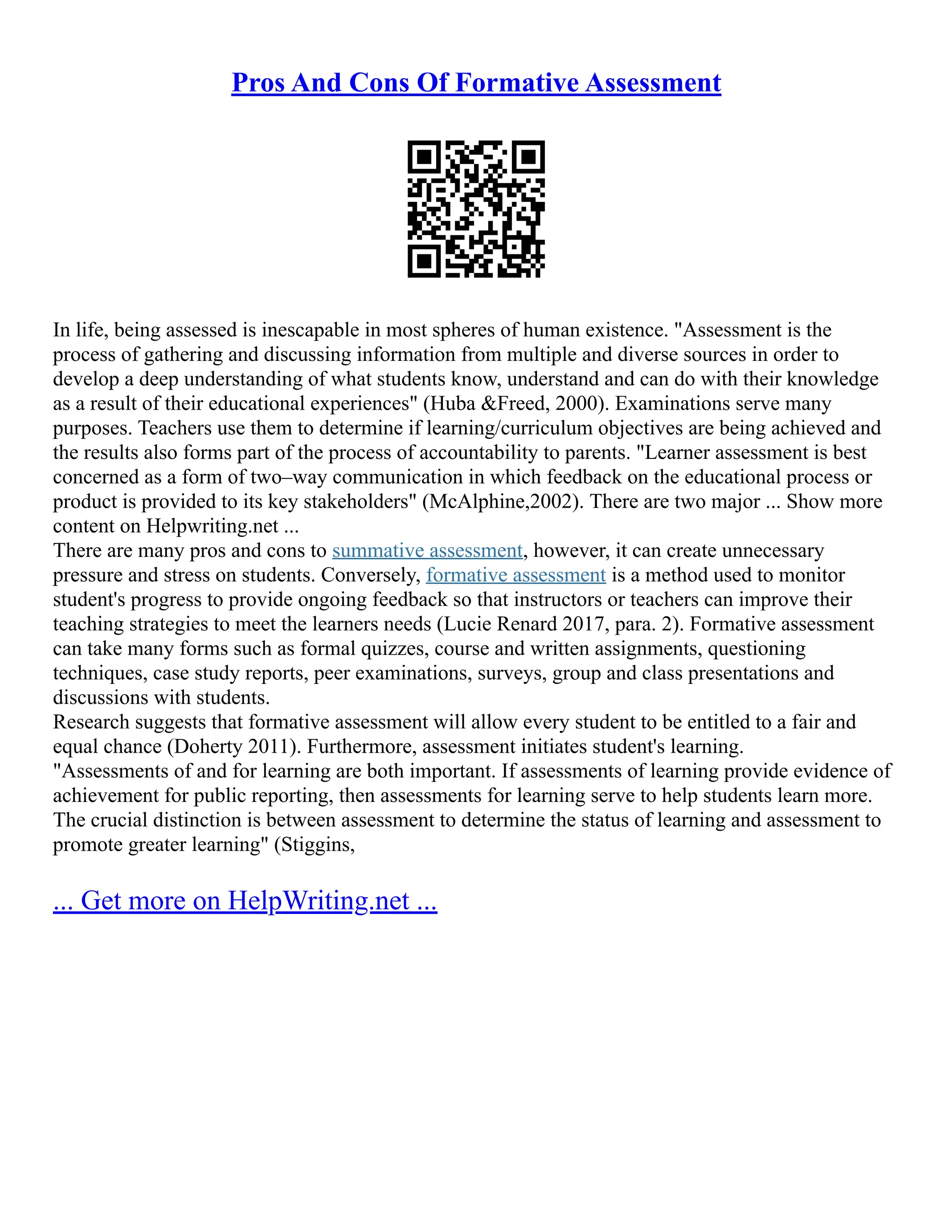 Pros And Cons Of Formative Assessment
In life, being assessed is inescapable in most spheres of human existence. "Assessment is the
process of gathering and discussing information from multiple and diverse sources in order to
develop a deep understanding of what students know, understand and can do with their knowledge
as a result of their educational experiences" (Huba &Freed, 2000). Examinations serve many
purposes. Teachers use them to determine if learning/curriculum objectives are being achieved and
the results also forms part of the process of accountability to parents. "Learner assessment is best
concerned as a form of two–way communication in which feedback on the educational process or
product is provided to its key stakeholders" (McAlphine,2002). There are two major ... Show more
content on Helpwriting.net ...
There are many pros and cons to summative assessment, however, it can create unnecessary
pressure and stress on students. Conversely, formative assessment is a method used to monitor
student's progress to provide ongoing feedback so that instructors or teachers can improve their
teaching strategies to meet the learners needs (Lucie Renard 2017, para. 2). Formative assessment
can take many forms such as formal quizzes, course and written assignments, questioning
techniques, case study reports, peer examinations, surveys, group and class presentations and
discussions with students.
Research suggests that formative assessment will allow every student to be entitled to a fair and
equal chance (Doherty 2011). Furthermore, assessment initiates student's learning.
"Assessments of and for learning are both important. If assessments of learning provide evidence of
achievement for public reporting, then assessments for learning serve to help students learn more.
The crucial distinction is between assessment to determine the status of learning and assessment to
promote greater learning" (Stiggins,
... Get more on HelpWriting.net ...
 