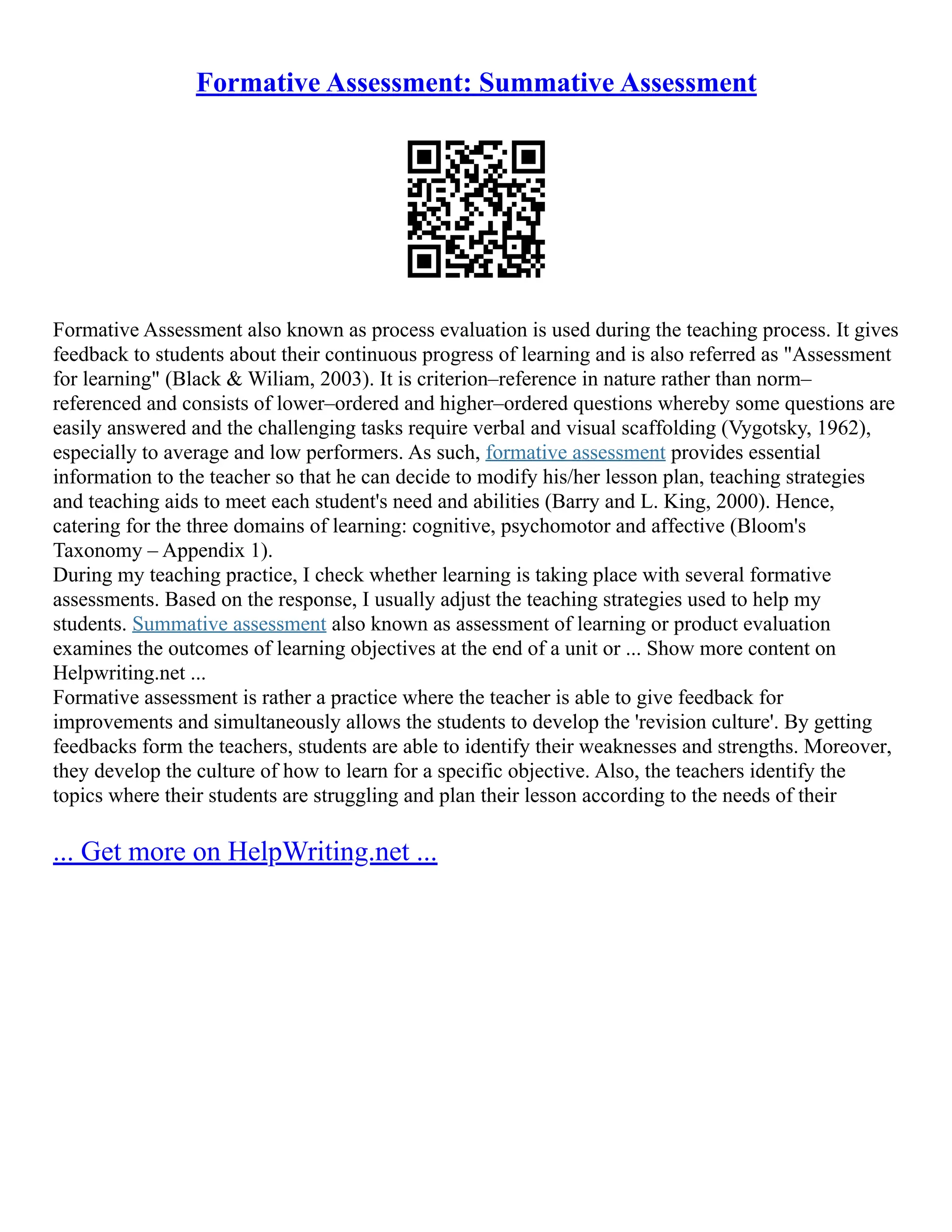 Formative Assessment: Summative Assessment
Formative Assessment also known as process evaluation is used during the teaching process. It gives
feedback to students about their continuous progress of learning and is also referred as "Assessment
for learning" (Black & Wiliam, 2003). It is criterion–reference in nature rather than norm–
referenced and consists of lower–ordered and higher–ordered questions whereby some questions are
easily answered and the challenging tasks require verbal and visual scaffolding (Vygotsky, 1962),
especially to average and low performers. As such, formative assessment provides essential
information to the teacher so that he can decide to modify his/her lesson plan, teaching strategies
and teaching aids to meet each student's need and abilities (Barry and L. King, 2000). Hence,
catering for the three domains of learning: cognitive, psychomotor and affective (Bloom's
Taxonomy – Appendix 1).
During my teaching practice, I check whether learning is taking place with several formative
assessments. Based on the response, I usually adjust the teaching strategies used to help my
students. Summative assessment also known as assessment of learning or product evaluation
examines the outcomes of learning objectives at the end of a unit or ... Show more content on
Helpwriting.net ...
Formative assessment is rather a practice where the teacher is able to give feedback for
improvements and simultaneously allows the students to develop the 'revision culture'. By getting
feedbacks form the teachers, students are able to identify their weaknesses and strengths. Moreover,
they develop the culture of how to learn for a specific objective. Also, the teachers identify the
topics where their students are struggling and plan their lesson according to the needs of their
... Get more on HelpWriting.net ...
 