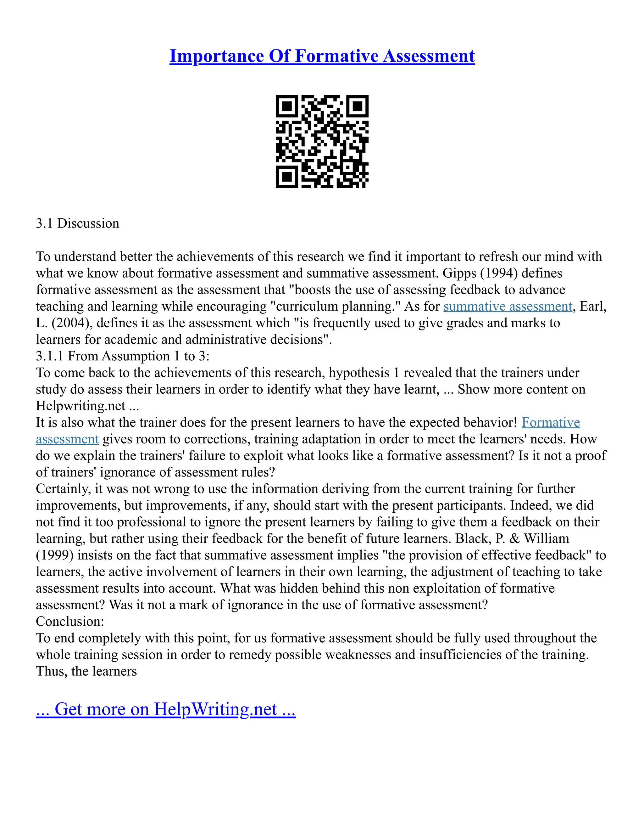 Importance Of Formative Assessment
3.1 Discussion
To understand better the achievements of this research we find it important to refresh our mind with
what we know about formative assessment and summative assessment. Gipps (1994) defines
formative assessment as the assessment that "boosts the use of assessing feedback to advance
teaching and learning while encouraging "curriculum planning." As for summative assessment, Earl,
L. (2004), defines it as the assessment which "is frequently used to give grades and marks to
learners for academic and administrative decisions".
3.1.1 From Assumption 1 to 3:
To come back to the achievements of this research, hypothesis 1 revealed that the trainers under
study do assess their learners in order to identify what they have learnt, ... Show more content on
Helpwriting.net ...
It is also what the trainer does for the present learners to have the expected behavior! Formative
assessment gives room to corrections, training adaptation in order to meet the learners' needs. How
do we explain the trainers' failure to exploit what looks like a formative assessment? Is it not a proof
of trainers' ignorance of assessment rules?
Certainly, it was not wrong to use the information deriving from the current training for further
improvements, but improvements, if any, should start with the present participants. Indeed, we did
not find it too professional to ignore the present learners by failing to give them a feedback on their
learning, but rather using their feedback for the benefit of future learners. Black, P. & William
(1999) insists on the fact that summative assessment implies "the provision of effective feedback" to
learners, the active involvement of learners in their own learning, the adjustment of teaching to take
assessment results into account. What was hidden behind this non exploitation of formative
assessment? Was it not a mark of ignorance in the use of formative assessment?
Conclusion:
To end completely with this point, for us formative assessment should be fully used throughout the
whole training session in order to remedy possible weaknesses and insufficiencies of the training.
Thus, the learners
... Get more on HelpWriting.net ...
 