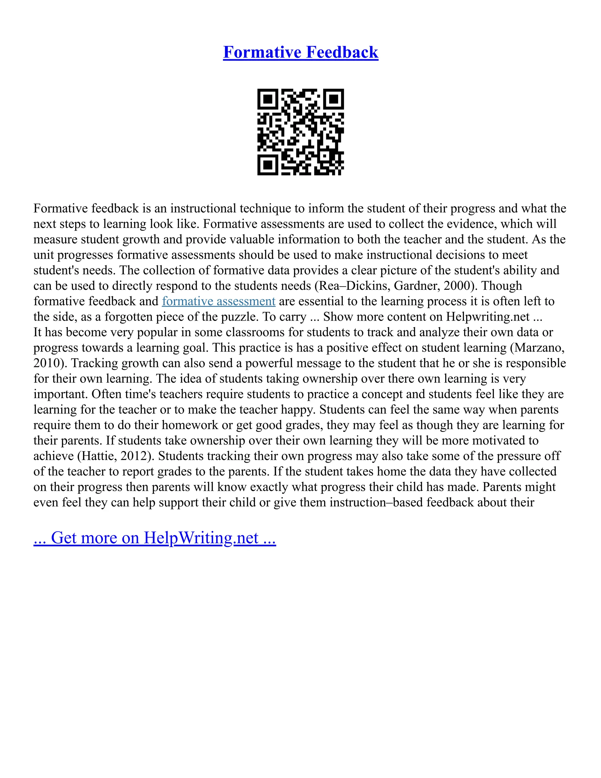 Formative Feedback
Formative feedback is an instructional technique to inform the student of their progress and what the
next steps to learning look like. Formative assessments are used to collect the evidence, which will
measure student growth and provide valuable information to both the teacher and the student. As the
unit progresses formative assessments should be used to make instructional decisions to meet
student's needs. The collection of formative data provides a clear picture of the student's ability and
can be used to directly respond to the students needs (Rea–Dickins, Gardner, 2000). Though
formative feedback and formative assessment are essential to the learning process it is often left to
the side, as a forgotten piece of the puzzle. To carry ... Show more content on Helpwriting.net ...
It has become very popular in some classrooms for students to track and analyze their own data or
progress towards a learning goal. This practice is has a positive effect on student learning (Marzano,
2010). Tracking growth can also send a powerful message to the student that he or she is responsible
for their own learning. The idea of students taking ownership over there own learning is very
important. Often time's teachers require students to practice a concept and students feel like they are
learning for the teacher or to make the teacher happy. Students can feel the same way when parents
require them to do their homework or get good grades, they may feel as though they are learning for
their parents. If students take ownership over their own learning they will be more motivated to
achieve (Hattie, 2012). Students tracking their own progress may also take some of the pressure off
of the teacher to report grades to the parents. If the student takes home the data they have collected
on their progress then parents will know exactly what progress their child has made. Parents might
even feel they can help support their child or give them instruction–based feedback about their
... Get more on HelpWriting.net ...
 
