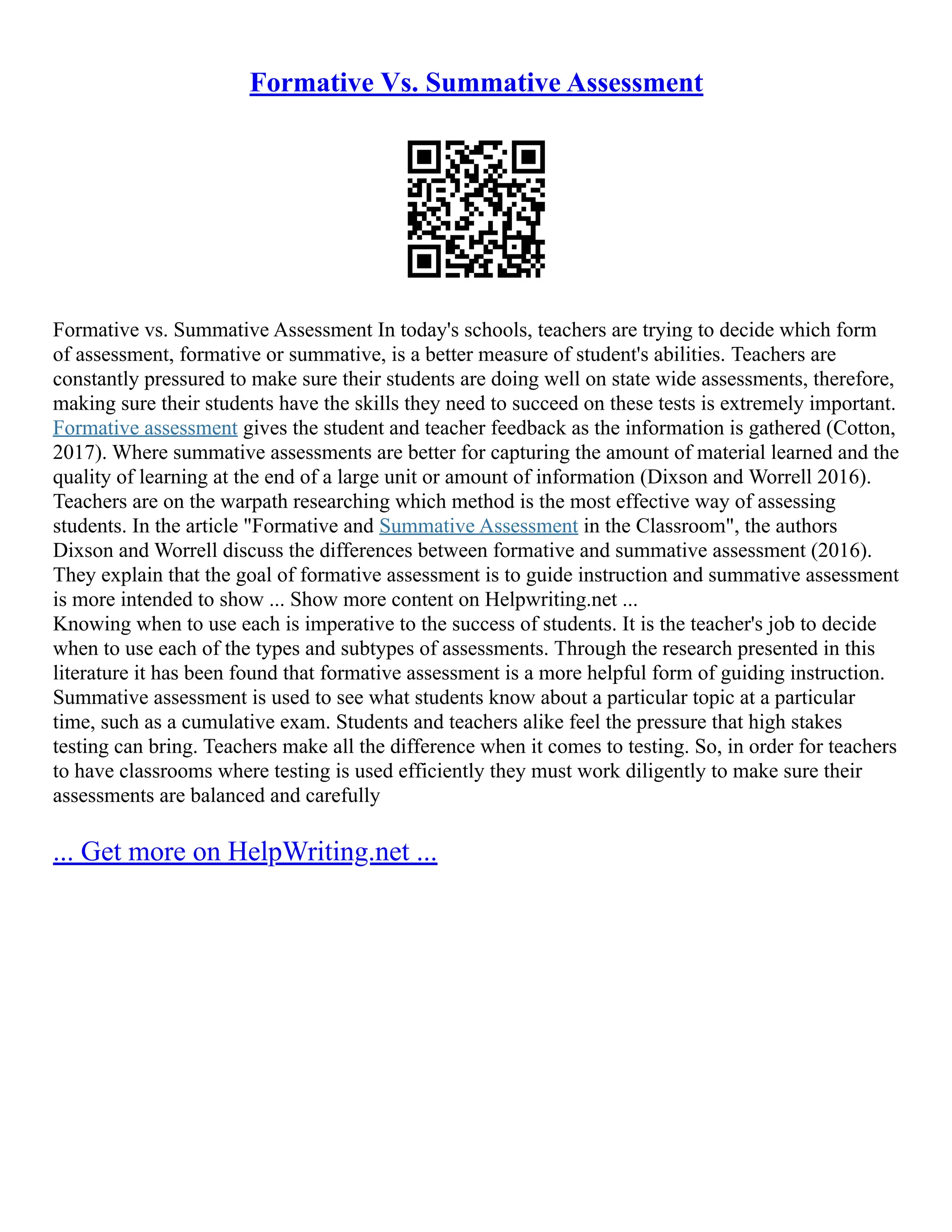 Formative Vs. Summative Assessment
Formative vs. Summative Assessment In today's schools, teachers are trying to decide which form
of assessment, formative or summative, is a better measure of student's abilities. Teachers are
constantly pressured to make sure their students are doing well on state wide assessments, therefore,
making sure their students have the skills they need to succeed on these tests is extremely important.
Formative assessment gives the student and teacher feedback as the information is gathered (Cotton,
2017). Where summative assessments are better for capturing the amount of material learned and the
quality of learning at the end of a large unit or amount of information (Dixson and Worrell 2016).
Teachers are on the warpath researching which method is the most effective way of assessing
students. In the article "Formative and Summative Assessment in the Classroom", the authors
Dixson and Worrell discuss the differences between formative and summative assessment (2016).
They explain that the goal of formative assessment is to guide instruction and summative assessment
is more intended to show ... Show more content on Helpwriting.net ...
Knowing when to use each is imperative to the success of students. It is the teacher's job to decide
when to use each of the types and subtypes of assessments. Through the research presented in this
literature it has been found that formative assessment is a more helpful form of guiding instruction.
Summative assessment is used to see what students know about a particular topic at a particular
time, such as a cumulative exam. Students and teachers alike feel the pressure that high stakes
testing can bring. Teachers make all the difference when it comes to testing. So, in order for teachers
to have classrooms where testing is used efficiently they must work diligently to make sure their
assessments are balanced and carefully
... Get more on HelpWriting.net ...
 