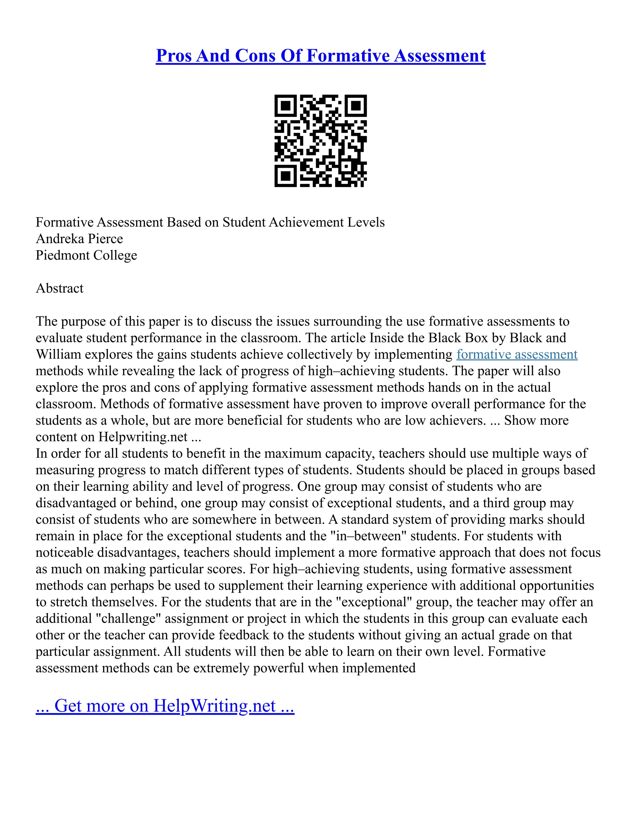 Pros And Cons Of Formative Assessment
Formative Assessment Based on Student Achievement Levels
Andreka Pierce
Piedmont College
Abstract
The purpose of this paper is to discuss the issues surrounding the use formative assessments to
evaluate student performance in the classroom. The article Inside the Black Box by Black and
William explores the gains students achieve collectively by implementing formative assessment
methods while revealing the lack of progress of high–achieving students. The paper will also
explore the pros and cons of applying formative assessment methods hands on in the actual
classroom. Methods of formative assessment have proven to improve overall performance for the
students as a whole, but are more beneficial for students who are low achievers. ... Show more
content on Helpwriting.net ...
In order for all students to benefit in the maximum capacity, teachers should use multiple ways of
measuring progress to match different types of students. Students should be placed in groups based
on their learning ability and level of progress. One group may consist of students who are
disadvantaged or behind, one group may consist of exceptional students, and a third group may
consist of students who are somewhere in between. A standard system of providing marks should
remain in place for the exceptional students and the "in–between" students. For students with
noticeable disadvantages, teachers should implement a more formative approach that does not focus
as much on making particular scores. For high–achieving students, using formative assessment
methods can perhaps be used to supplement their learning experience with additional opportunities
to stretch themselves. For the students that are in the "exceptional" group, the teacher may offer an
additional "challenge" assignment or project in which the students in this group can evaluate each
other or the teacher can provide feedback to the students without giving an actual grade on that
particular assignment. All students will then be able to learn on their own level. Formative
assessment methods can be extremely powerful when implemented
... Get more on HelpWriting.net ...
 