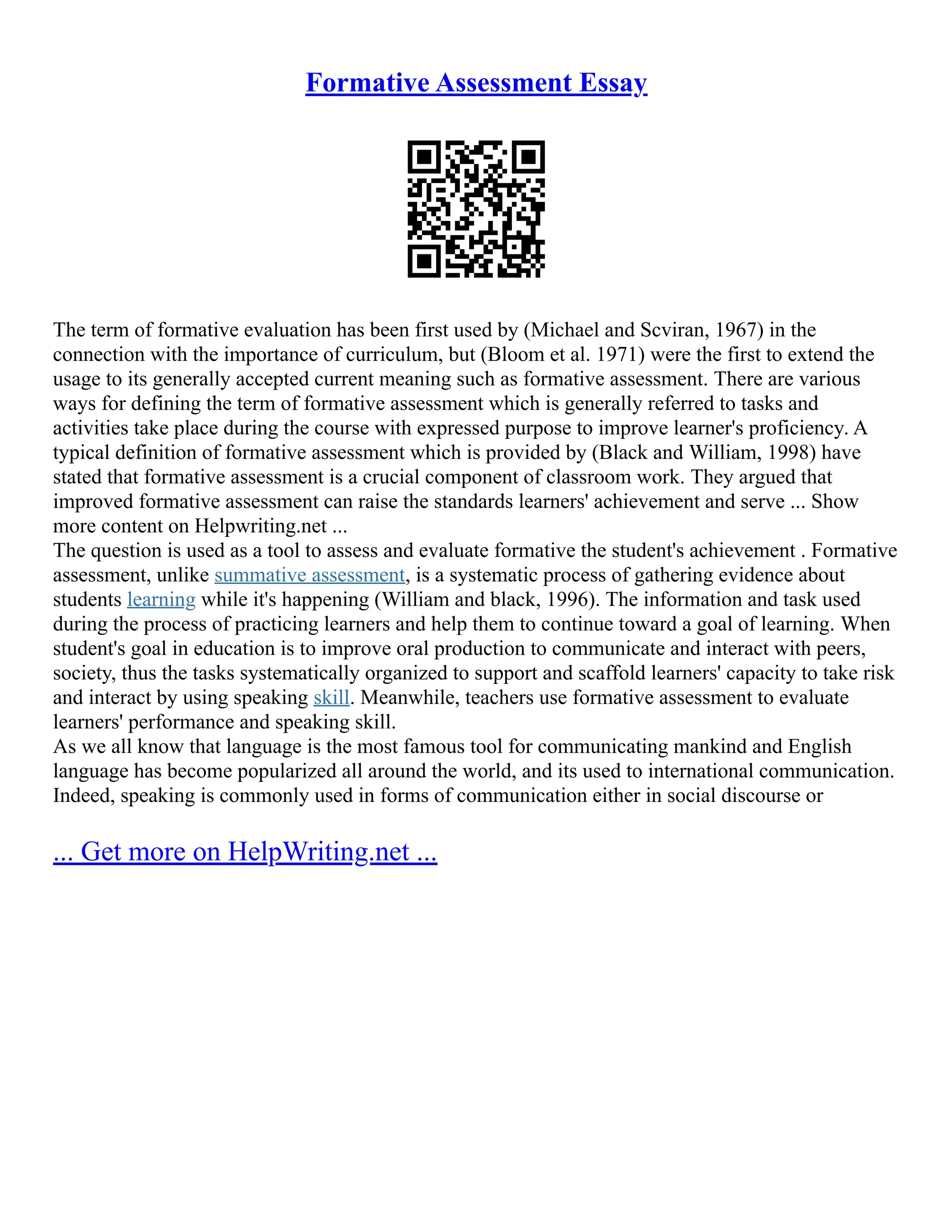 Formative Assessment Essay
The term of formative evaluation has been first used by (Michael and Scviran, 1967) in the
connection with the importance of curriculum, but (Bloom et al. 1971) were the first to extend the
usage to its generally accepted current meaning such as formative assessment. There are various
ways for defining the term of formative assessment which is generally referred to tasks and
activities take place during the course with expressed purpose to improve learner's proficiency. A
typical definition of formative assessment which is provided by (Black and William, 1998) have
stated that formative assessment is a crucial component of classroom work. They argued that
improved formative assessment can raise the standards learners' achievement and serve ... Show
more content on Helpwriting.net ...
The question is used as a tool to assess and evaluate formative the student's achievement . Formative
assessment, unlike summative assessment, is a systematic process of gathering evidence about
students learning while it's happening (William and black, 1996). The information and task used
during the process of practicing learners and help them to continue toward a goal of learning. When
student's goal in education is to improve oral production to communicate and interact with peers,
society, thus the tasks systematically organized to support and scaffold learners' capacity to take risk
and interact by using speaking skill. Meanwhile, teachers use formative assessment to evaluate
learners' performance and speaking skill.
As we all know that language is the most famous tool for communicating mankind and English
language has become popularized all around the world, and its used to international communication.
Indeed, speaking is commonly used in forms of communication either in social discourse or
... Get more on HelpWriting.net ...
 