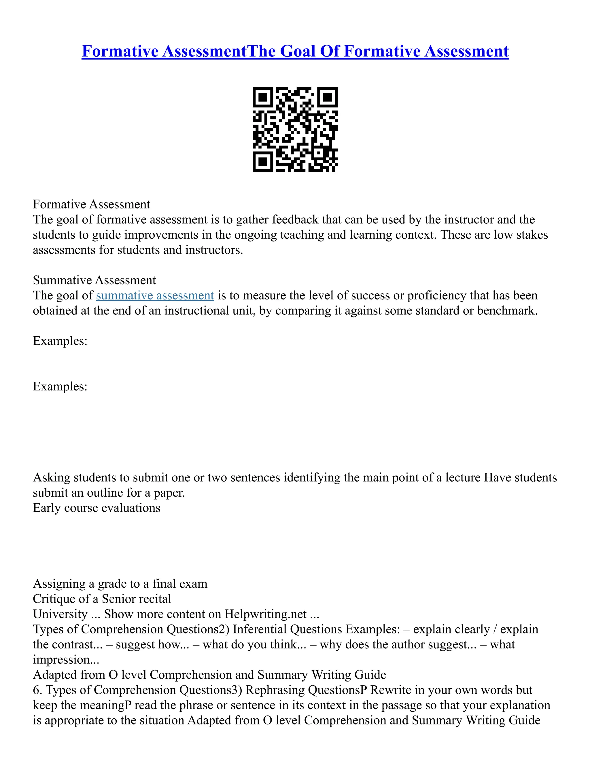 Formative AssessmentThe Goal Of Formative Assessment
Formative Assessment
The goal of formative assessment is to gather feedback that can be used by the instructor and the
students to guide improvements in the ongoing teaching and learning context. These are low stakes
assessments for students and instructors.
Summative Assessment
The goal of summative assessment is to measure the level of success or proficiency that has been
obtained at the end of an instructional unit, by comparing it against some standard or benchmark.
Examples:
Examples:
Asking students to submit one or two sentences identifying the main point of a lecture Have students
submit an outline for a paper.
Early course evaluations
Assigning a grade to a final exam
Critique of a Senior recital
University ... Show more content on Helpwriting.net ...
Types of Comprehension Questions2) Inferential Questions Examples: – explain clearly / explain
the contrast... – suggest how... – what do you think... – why does the author suggest... – what
impression...
Adapted from O level Comprehension and Summary Writing Guide
6. Types of Comprehension Questions3) Rephrasing QuestionsP Rewrite in your own words but
keep the meaningP read the phrase or sentence in its context in the passage so that your explanation
is appropriate to the situation Adapted from O level Comprehension and Summary Writing Guide
 