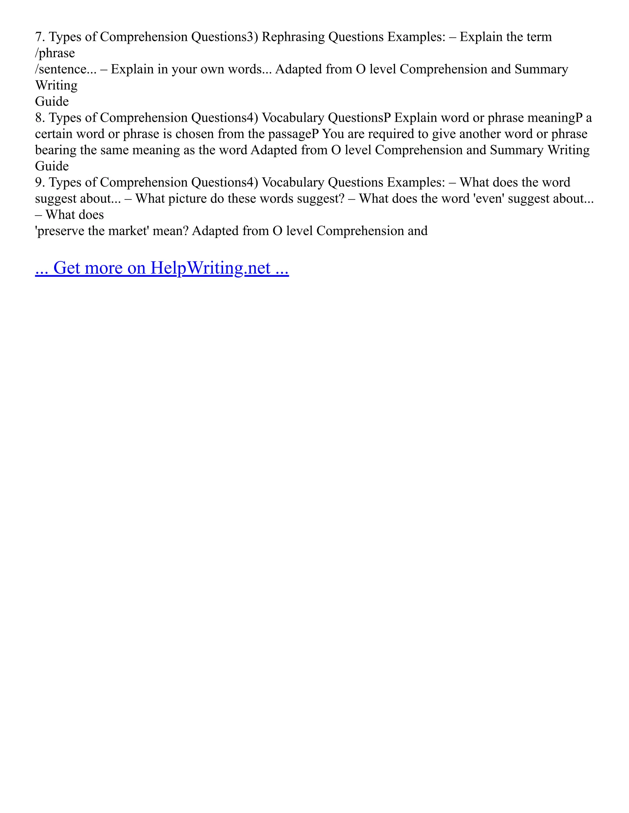 7. Types of Comprehension Questions3) Rephrasing Questions Examples: – Explain the term
/phrase
/sentence... – Explain in your own words... Adapted from O level Comprehension and Summary
Writing
Guide
8. Types of Comprehension Questions4) Vocabulary QuestionsP Explain word or phrase meaningP a
certain word or phrase is chosen from the passageP You are required to give another word or phrase
bearing the same meaning as the word Adapted from O level Comprehension and Summary Writing
Guide
9. Types of Comprehension Questions4) Vocabulary Questions Examples: – What does the word
suggest about... – What picture do these words suggest? – What does the word 'even' suggest about...
– What does
'preserve the market' mean? Adapted from O level Comprehension and
... Get more on HelpWriting.net ...
 