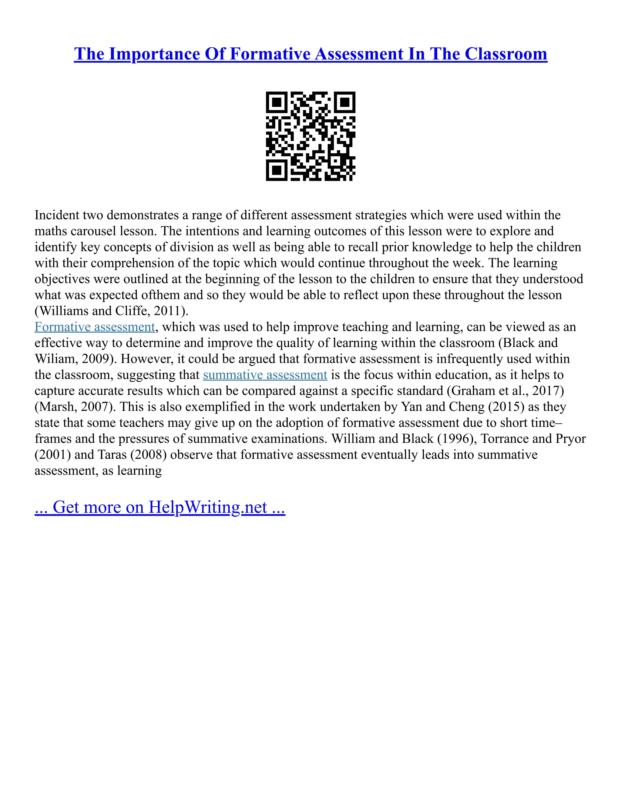 The Importance Of Formative Assessment In The Classroom
Incident two demonstrates a range of different assessment strategies which were used within the
maths carousel lesson. The intentions and learning outcomes of this lesson were to explore and
identify key concepts of division as well as being able to recall prior knowledge to help the children
with their comprehension of the topic which would continue throughout the week. The learning
objectives were outlined at the beginning of the lesson to the children to ensure that they understood
what was expected ofthem and so they would be able to reflect upon these throughout the lesson
(Williams and Cliffe, 2011).
Formative assessment, which was used to help improve teaching and learning, can be viewed as an
effective way to determine and improve the quality of learning within the classroom (Black and
Wiliam, 2009). However, it could be argued that formative assessment is infrequently used within
the classroom, suggesting that summative assessment is the focus within education, as it helps to
capture accurate results which can be compared against a specific standard (Graham et al., 2017)
(Marsh, 2007). This is also exemplified in the work undertaken by Yan and Cheng (2015) as they
state that some teachers may give up on the adoption of formative assessment due to short time–
frames and the pressures of summative examinations. William and Black (1996), Torrance and Pryor
(2001) and Taras (2008) observe that formative assessment eventually leads into summative
assessment, as learning
... Get more on HelpWriting.net ...
 