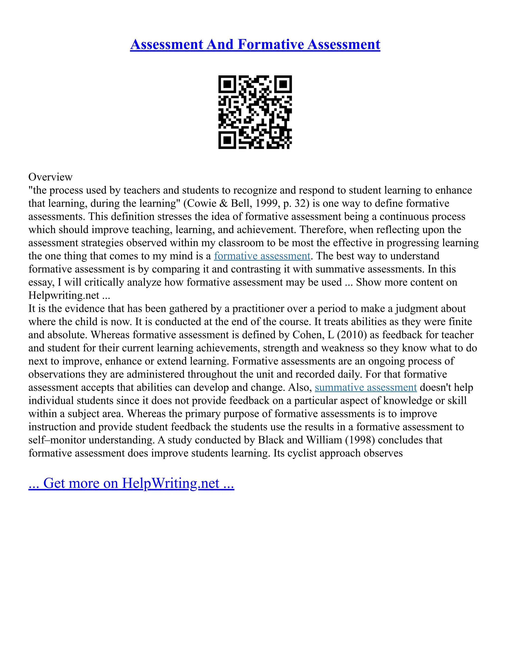 Assessment And Formative Assessment
Overview
"the process used by teachers and students to recognize and respond to student learning to enhance
that learning, during the learning" (Cowie & Bell, 1999, p. 32) is one way to define formative
assessments. This definition stresses the idea of formative assessment being a continuous process
which should improve teaching, learning, and achievement. Therefore, when reflecting upon the
assessment strategies observed within my classroom to be most the effective in progressing learning
the one thing that comes to my mind is a formative assessment. The best way to understand
formative assessment is by comparing it and contrasting it with summative assessments. In this
essay, I will critically analyze how formative assessment may be used ... Show more content on
Helpwriting.net ...
It is the evidence that has been gathered by a practitioner over a period to make a judgment about
where the child is now. It is conducted at the end of the course. It treats abilities as they were finite
and absolute. Whereas formative assessment is defined by Cohen, L (2010) as feedback for teacher
and student for their current learning achievements, strength and weakness so they know what to do
next to improve, enhance or extend learning. Formative assessments are an ongoing process of
observations they are administered throughout the unit and recorded daily. For that formative
assessment accepts that abilities can develop and change. Also, summative assessment doesn't help
individual students since it does not provide feedback on a particular aspect of knowledge or skill
within a subject area. Whereas the primary purpose of formative assessments is to improve
instruction and provide student feedback the students use the results in a formative assessment to
self–monitor understanding. A study conducted by Black and William (1998) concludes that
formative assessment does improve students learning. Its cyclist approach observes
... Get more on HelpWriting.net ...
 