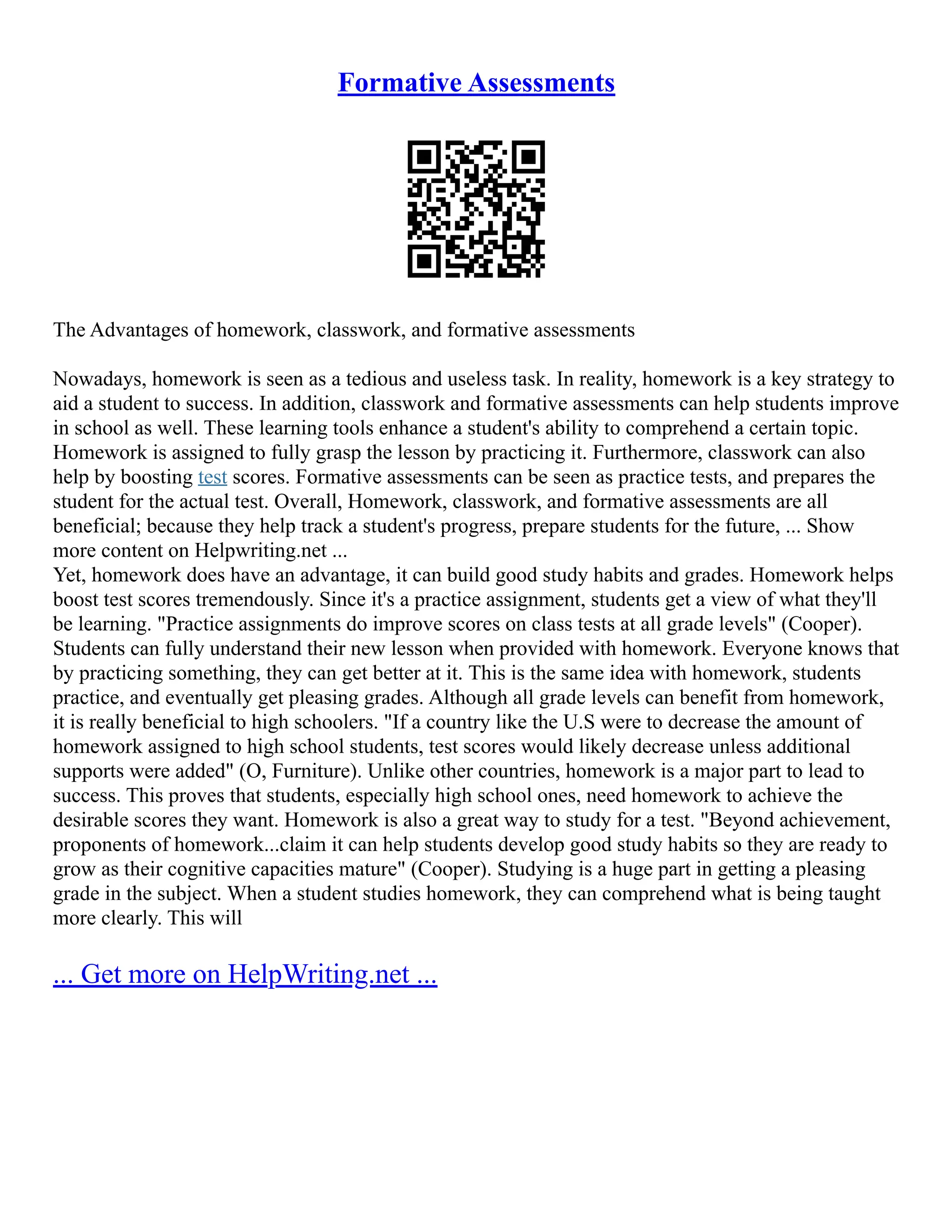 Formative Assessments
The Advantages of homework, classwork, and formative assessments
Nowadays, homework is seen as a tedious and useless task. In reality, homework is a key strategy to
aid a student to success. In addition, classwork and formative assessments can help students improve
in school as well. These learning tools enhance a student's ability to comprehend a certain topic.
Homework is assigned to fully grasp the lesson by practicing it. Furthermore, classwork can also
help by boosting test scores. Formative assessments can be seen as practice tests, and prepares the
student for the actual test. Overall, Homework, classwork, and formative assessments are all
beneficial; because they help track a student's progress, prepare students for the future, ... Show
more content on Helpwriting.net ...
Yet, homework does have an advantage, it can build good study habits and grades. Homework helps
boost test scores tremendously. Since it's a practice assignment, students get a view of what they'll
be learning. "Practice assignments do improve scores on class tests at all grade levels" (Cooper).
Students can fully understand their new lesson when provided with homework. Everyone knows that
by practicing something, they can get better at it. This is the same idea with homework, students
practice, and eventually get pleasing grades. Although all grade levels can benefit from homework,
it is really beneficial to high schoolers. "If a country like the U.S were to decrease the amount of
homework assigned to high school students, test scores would likely decrease unless additional
supports were added" (O, Furniture). Unlike other countries, homework is a major part to lead to
success. This proves that students, especially high school ones, need homework to achieve the
desirable scores they want. Homework is also a great way to study for a test. "Beyond achievement,
proponents of homework...claim it can help students develop good study habits so they are ready to
grow as their cognitive capacities mature" (Cooper). Studying is a huge part in getting a pleasing
grade in the subject. When a student studies homework, they can comprehend what is being taught
more clearly. This will
... Get more on HelpWriting.net ...
 