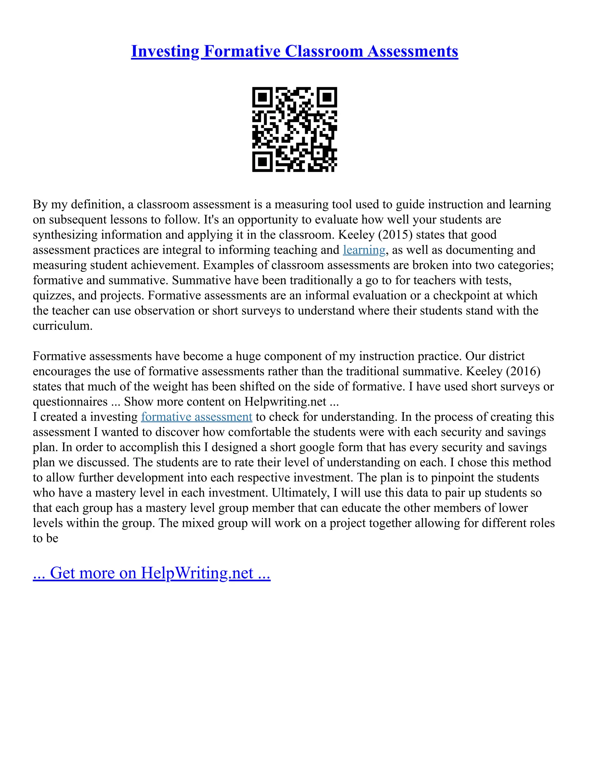 Investing Formative Classroom Assessments
By my definition, a classroom assessment is a measuring tool used to guide instruction and learning
on subsequent lessons to follow. It's an opportunity to evaluate how well your students are
synthesizing information and applying it in the classroom. Keeley (2015) states that good
assessment practices are integral to informing teaching and learning, as well as documenting and
measuring student achievement. Examples of classroom assessments are broken into two categories;
formative and summative. Summative have been traditionally a go to for teachers with tests,
quizzes, and projects. Formative assessments are an informal evaluation or a checkpoint at which
the teacher can use observation or short surveys to understand where their students stand with the
curriculum.
Formative assessments have become a huge component of my instruction practice. Our district
encourages the use of formative assessments rather than the traditional summative. Keeley (2016)
states that much of the weight has been shifted on the side of formative. I have used short surveys or
questionnaires ... Show more content on Helpwriting.net ...
I created a investing formative assessment to check for understanding. In the process of creating this
assessment I wanted to discover how comfortable the students were with each security and savings
plan. In order to accomplish this I designed a short google form that has every security and savings
plan we discussed. The students are to rate their level of understanding on each. I chose this method
to allow further development into each respective investment. The plan is to pinpoint the students
who have a mastery level in each investment. Ultimately, I will use this data to pair up students so
that each group has a mastery level group member that can educate the other members of lower
levels within the group. The mixed group will work on a project together allowing for different roles
to be
... Get more on HelpWriting.net ...
 
