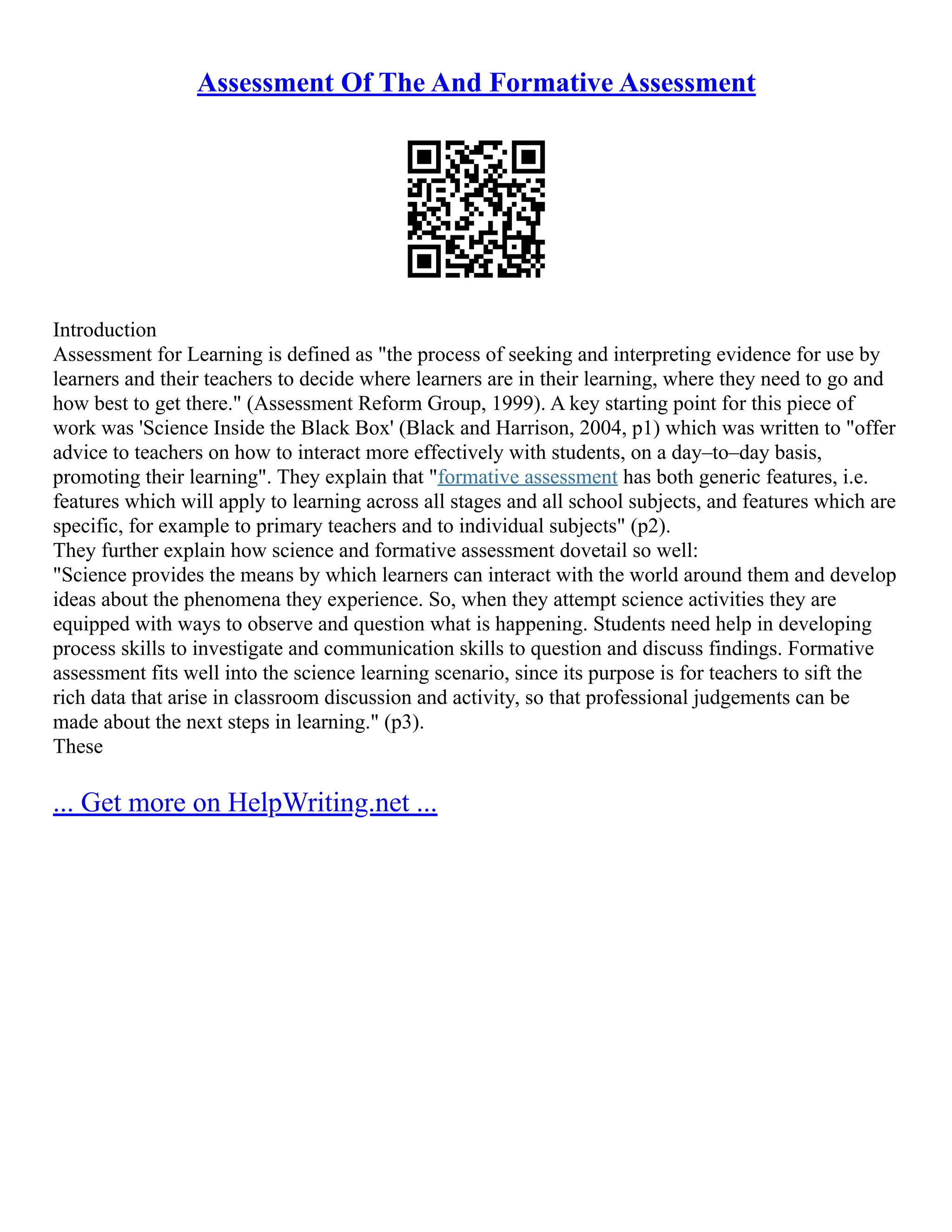 Assessment Of The And Formative Assessment
Introduction
Assessment for Learning is defined as "the process of seeking and interpreting evidence for use by
learners and their teachers to decide where learners are in their learning, where they need to go and
how best to get there." (Assessment Reform Group, 1999). A key starting point for this piece of
work was 'Science Inside the Black Box' (Black and Harrison, 2004, p1) which was written to "offer
advice to teachers on how to interact more effectively with students, on a day–to–day basis,
promoting their learning". They explain that "formative assessment has both generic features, i.e.
features which will apply to learning across all stages and all school subjects, and features which are
specific, for example to primary teachers and to individual subjects" (p2).
They further explain how science and formative assessment dovetail so well:
"Science provides the means by which learners can interact with the world around them and develop
ideas about the phenomena they experience. So, when they attempt science activities they are
equipped with ways to observe and question what is happening. Students need help in developing
process skills to investigate and communication skills to question and discuss findings. Formative
assessment fits well into the science learning scenario, since its purpose is for teachers to sift the
rich data that arise in classroom discussion and activity, so that professional judgements can be
made about the next steps in learning." (p3).
These
... Get more on HelpWriting.net ...
 