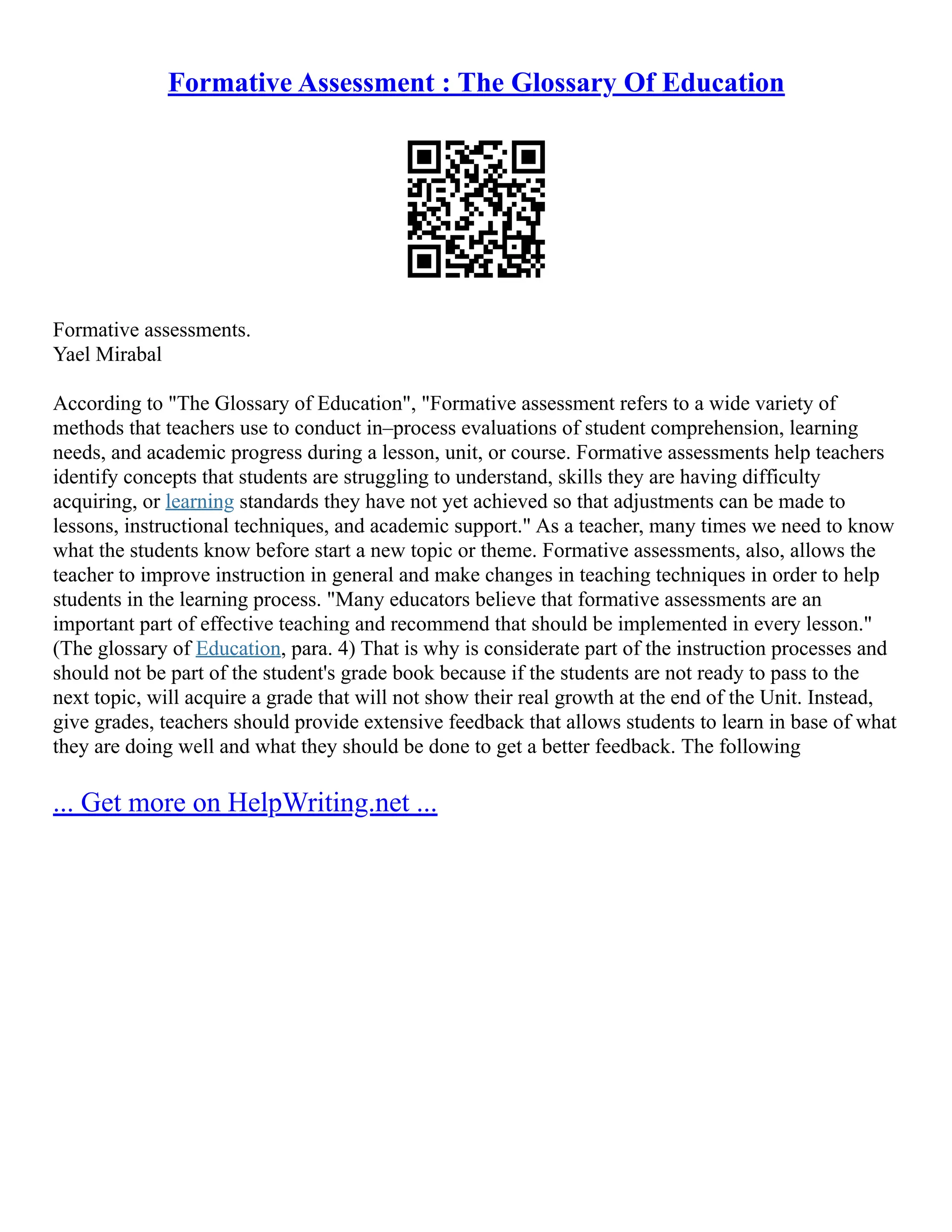 Formative Assessment : The Glossary Of Education
Formative assessments.
Yael Mirabal
According to "The Glossary of Education", "Formative assessment refers to a wide variety of
methods that teachers use to conduct in–process evaluations of student comprehension, learning
needs, and academic progress during a lesson, unit, or course. Formative assessments help teachers
identify concepts that students are struggling to understand, skills they are having difficulty
acquiring, or learning standards they have not yet achieved so that adjustments can be made to
lessons, instructional techniques, and academic support." As a teacher, many times we need to know
what the students know before start a new topic or theme. Formative assessments, also, allows the
teacher to improve instruction in general and make changes in teaching techniques in order to help
students in the learning process. "Many educators believe that formative assessments are an
important part of effective teaching and recommend that should be implemented in every lesson."
(The glossary of Education, para. 4) That is why is considerate part of the instruction processes and
should not be part of the student's grade book because if the students are not ready to pass to the
next topic, will acquire a grade that will not show their real growth at the end of the Unit. Instead,
give grades, teachers should provide extensive feedback that allows students to learn in base of what
they are doing well and what they should be done to get a better feedback. The following
... Get more on HelpWriting.net ...
 
