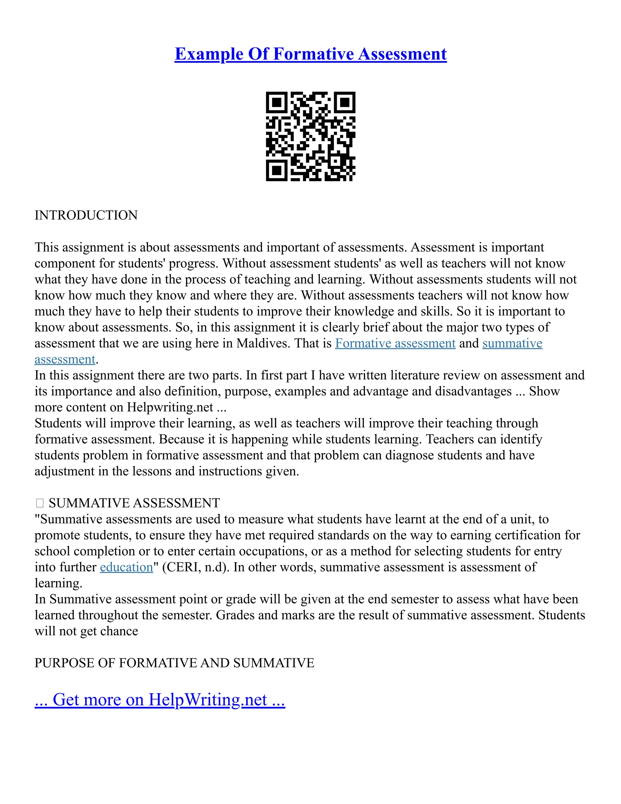 Example Of Formative Assessment
INTRODUCTION
This assignment is about assessments and important of assessments. Assessment is important
component for students' progress. Without assessment students' as well as teachers will not know
what they have done in the process of teaching and learning. Without assessments students will not
know how much they know and where they are. Without assessments teachers will not know how
much they have to help their students to improve their knowledge and skills. So it is important to
know about assessments. So, in this assignment it is clearly brief about the major two types of
assessment that we are using here in Maldives. That is Formative assessment and summative
assessment.
In this assignment there are two parts. In first part I have written literature review on assessment and
its importance and also definition, purpose, examples and advantage and disadvantages ... Show
more content on Helpwriting.net ...
Students will improve their learning, as well as teachers will improve their teaching through
formative assessment. Because it is happening while students learning. Teachers can identify
students problem in formative assessment and that problem can diagnose students and have
adjustment in the lessons and instructions given.
 SUMMATIVE ASSESSMENT
"Summative assessments are used to measure what students have learnt at the end of a unit, to
promote students, to ensure they have met required standards on the way to earning certification for
school completion or to enter certain occupations, or as a method for selecting students for entry
into further education" (CERI, n.d). In other words, summative assessment is assessment of
learning.
In Summative assessment point or grade will be given at the end semester to assess what have been
learned throughout the semester. Grades and marks are the result of summative assessment. Students
will not get chance
PURPOSE OF FORMATIVE AND SUMMATIVE
... Get more on HelpWriting.net ...
 