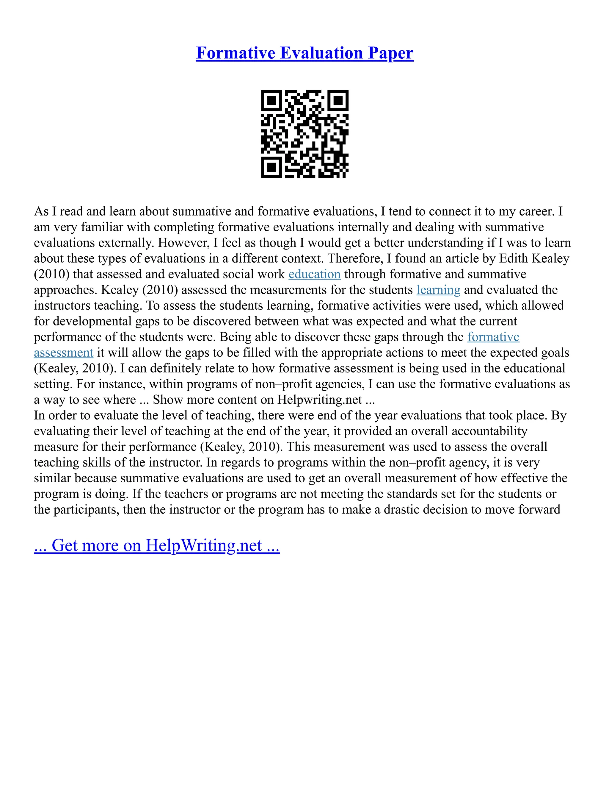 Formative Evaluation Paper
As I read and learn about summative and formative evaluations, I tend to connect it to my career. I
am very familiar with completing formative evaluations internally and dealing with summative
evaluations externally. However, I feel as though I would get a better understanding if I was to learn
about these types of evaluations in a different context. Therefore, I found an article by Edith Kealey
(2010) that assessed and evaluated social work education through formative and summative
approaches. Kealey (2010) assessed the measurements for the students learning and evaluated the
instructors teaching. To assess the students learning, formative activities were used, which allowed
for developmental gaps to be discovered between what was expected and what the current
performance of the students were. Being able to discover these gaps through the formative
assessment it will allow the gaps to be filled with the appropriate actions to meet the expected goals
(Kealey, 2010). I can definitely relate to how formative assessment is being used in the educational
setting. For instance, within programs of non–profit agencies, I can use the formative evaluations as
a way to see where ... Show more content on Helpwriting.net ...
In order to evaluate the level of teaching, there were end of the year evaluations that took place. By
evaluating their level of teaching at the end of the year, it provided an overall accountability
measure for their performance (Kealey, 2010). This measurement was used to assess the overall
teaching skills of the instructor. In regards to programs within the non–profit agency, it is very
similar because summative evaluations are used to get an overall measurement of how effective the
program is doing. If the teachers or programs are not meeting the standards set for the students or
the participants, then the instructor or the program has to make a drastic decision to move forward
... Get more on HelpWriting.net ...
 