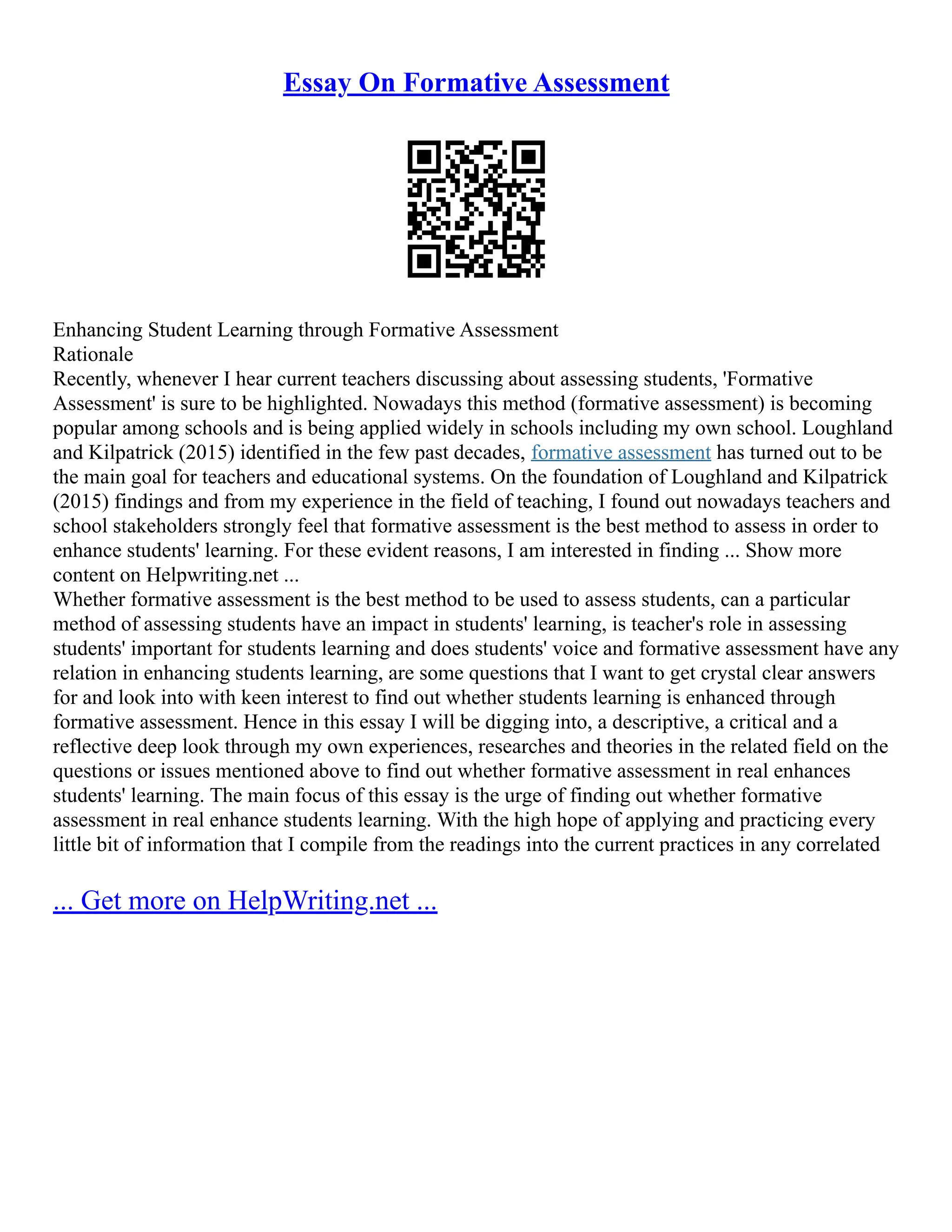 Essay On Formative Assessment
Enhancing Student Learning through Formative Assessment
Rationale
Recently, whenever I hear current teachers discussing about assessing students, 'Formative
Assessment' is sure to be highlighted. Nowadays this method (formative assessment) is becoming
popular among schools and is being applied widely in schools including my own school. Loughland
and Kilpatrick (2015) identified in the few past decades, formative assessment has turned out to be
the main goal for teachers and educational systems. On the foundation of Loughland and Kilpatrick
(2015) findings and from my experience in the field of teaching, I found out nowadays teachers and
school stakeholders strongly feel that formative assessment is the best method to assess in order to
enhance students' learning. For these evident reasons, I am interested in finding ... Show more
content on Helpwriting.net ...
Whether formative assessment is the best method to be used to assess students, can a particular
method of assessing students have an impact in students' learning, is teacher's role in assessing
students' important for students learning and does students' voice and formative assessment have any
relation in enhancing students learning, are some questions that I want to get crystal clear answers
for and look into with keen interest to find out whether students learning is enhanced through
formative assessment. Hence in this essay I will be digging into, a descriptive, a critical and a
reflective deep look through my own experiences, researches and theories in the related field on the
questions or issues mentioned above to find out whether formative assessment in real enhances
students' learning. The main focus of this essay is the urge of finding out whether formative
assessment in real enhance students learning. With the high hope of applying and practicing every
little bit of information that I compile from the readings into the current practices in any correlated
... Get more on HelpWriting.net ...
 