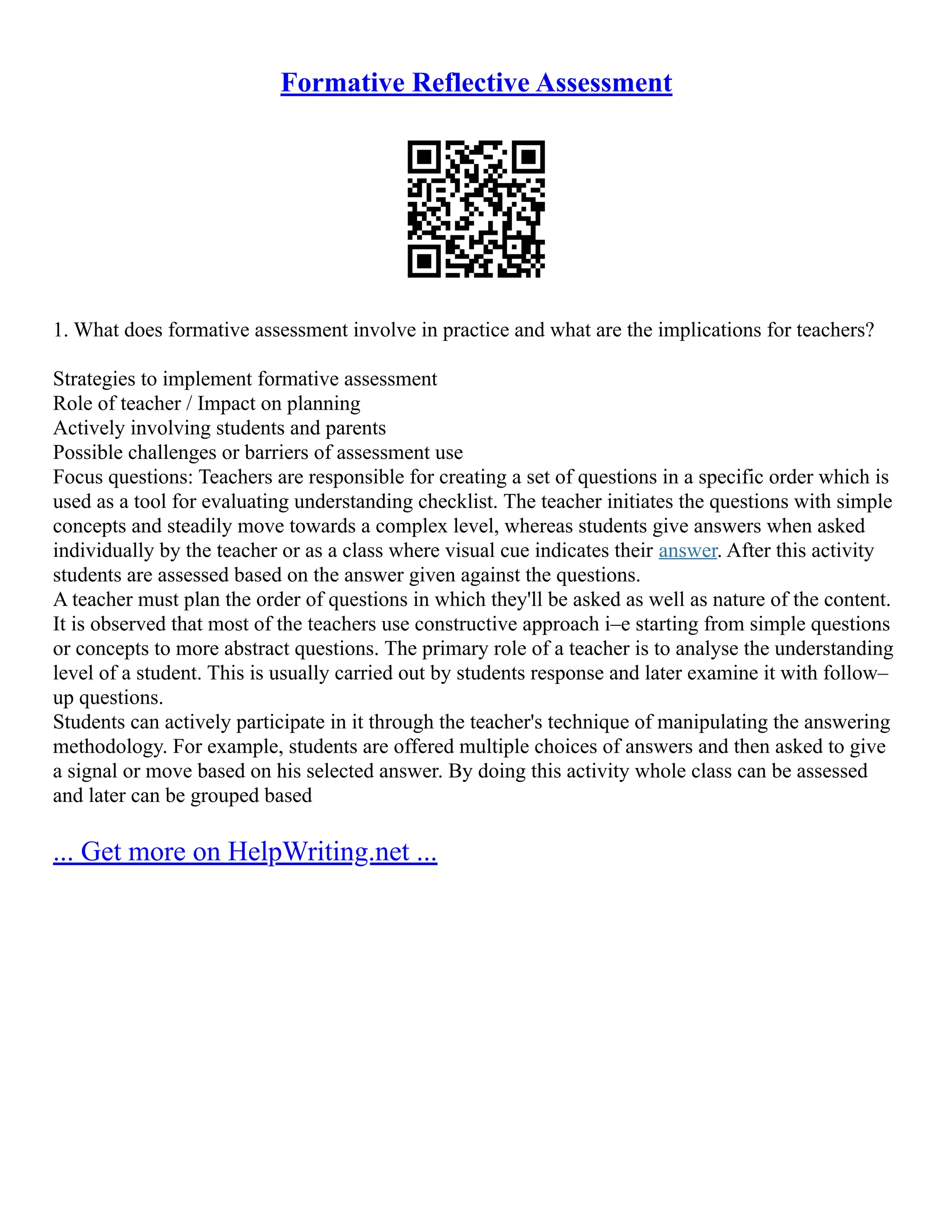 Formative Reflective Assessment
1. What does formative assessment involve in practice and what are the implications for teachers?
Strategies to implement formative assessment
Role of teacher / Impact on planning
Actively involving students and parents
Possible challenges or barriers of assessment use
Focus questions: Teachers are responsible for creating a set of questions in a specific order which is
used as a tool for evaluating understanding checklist. The teacher initiates the questions with simple
concepts and steadily move towards a complex level, whereas students give answers when asked
individually by the teacher or as a class where visual cue indicates their answer. After this activity
students are assessed based on the answer given against the questions.
A teacher must plan the order of questions in which they'll be asked as well as nature of the content.
It is observed that most of the teachers use constructive approach i–e starting from simple questions
or concepts to more abstract questions. The primary role of a teacher is to analyse the understanding
level of a student. This is usually carried out by students response and later examine it with follow–
up questions.
Students can actively participate in it through the teacher's technique of manipulating the answering
methodology. For example, students are offered multiple choices of answers and then asked to give
a signal or move based on his selected answer. By doing this activity whole class can be assessed
and later can be grouped based
... Get more on HelpWriting.net ...
 