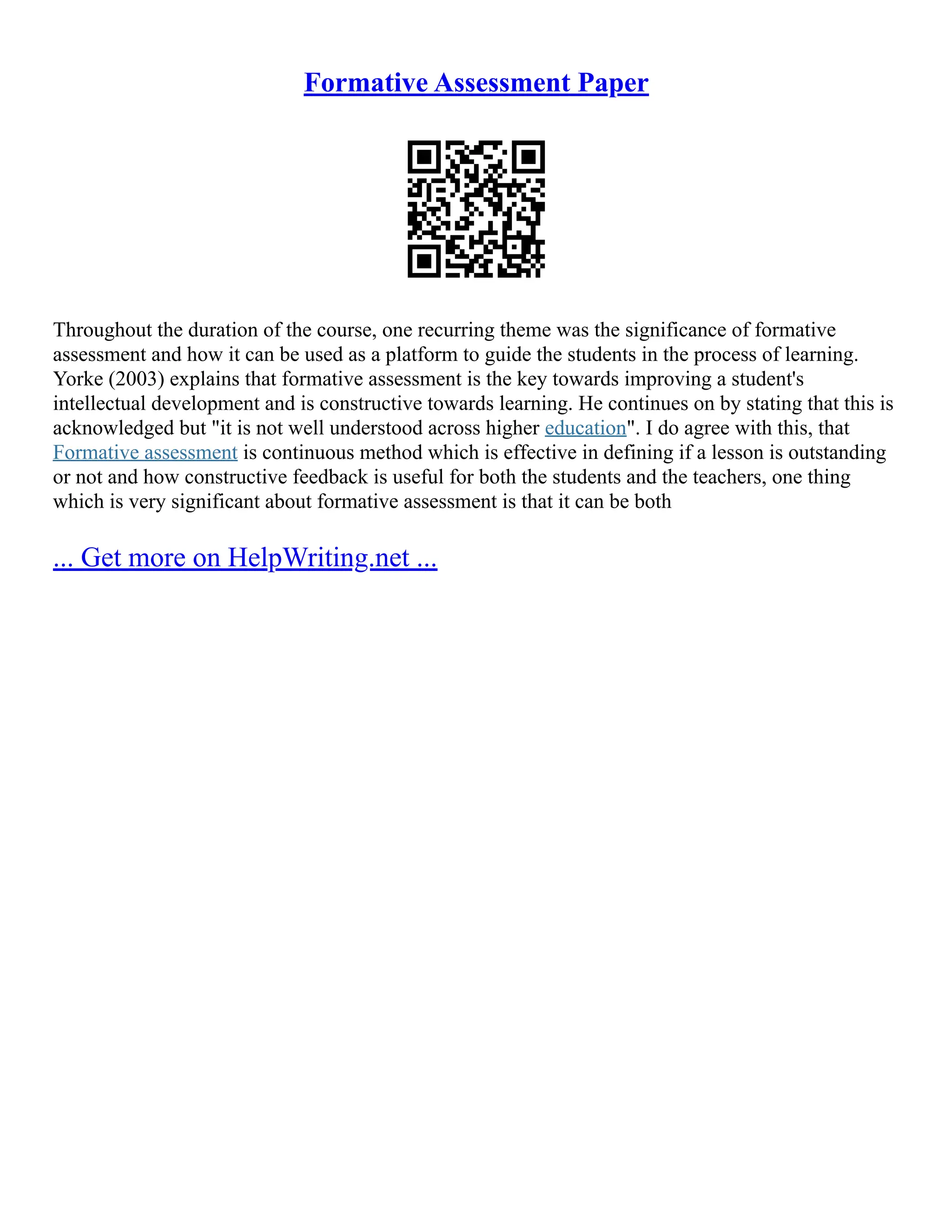 Formative Assessment Paper
Throughout the duration of the course, one recurring theme was the significance of formative
assessment and how it can be used as a platform to guide the students in the process of learning.
Yorke (2003) explains that formative assessment is the key towards improving a student's
intellectual development and is constructive towards learning. He continues on by stating that this is
acknowledged but "it is not well understood across higher education". I do agree with this, that
Formative assessment is continuous method which is effective in defining if a lesson is outstanding
or not and how constructive feedback is useful for both the students and the teachers, one thing
which is very significant about formative assessment is that it can be both
... Get more on HelpWriting.net ...
 
