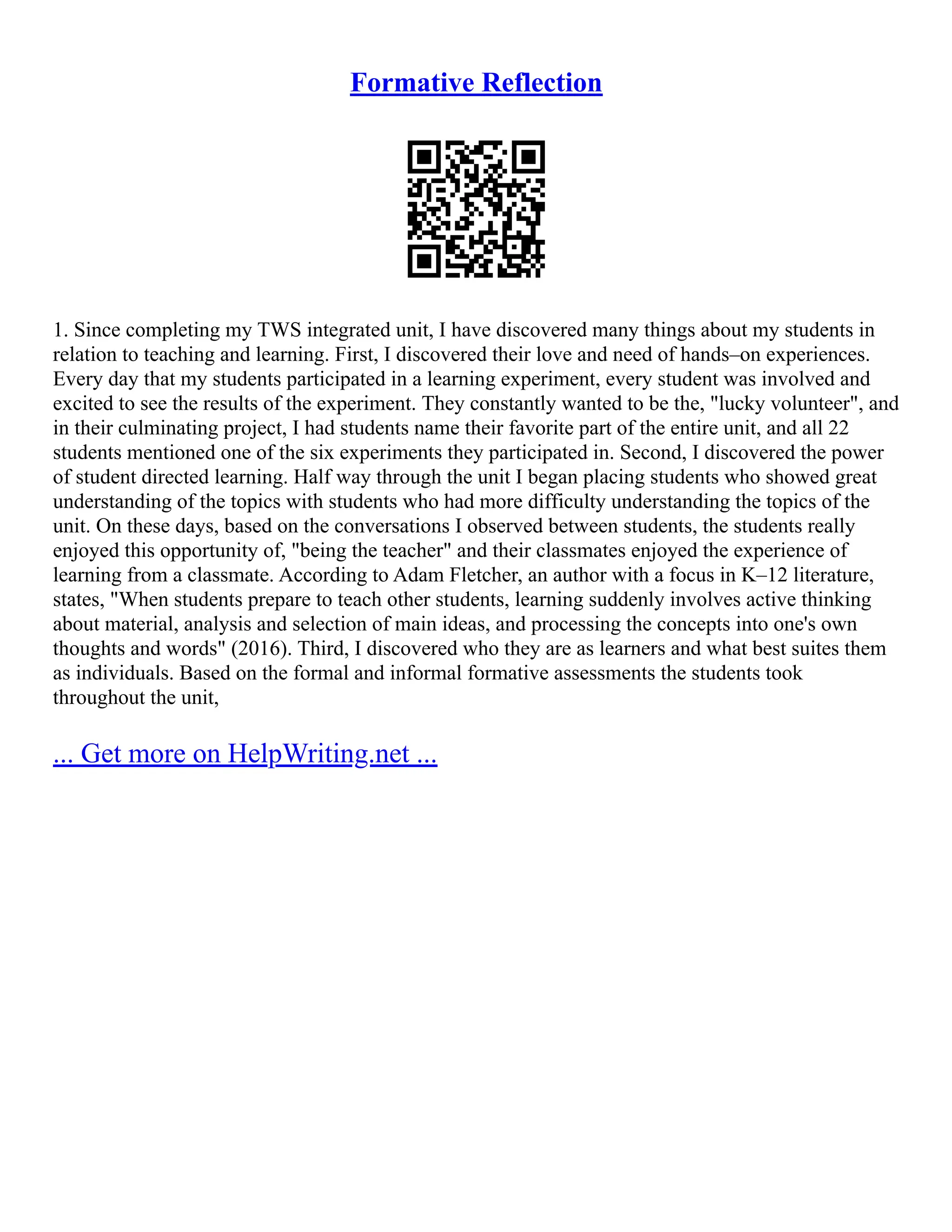 Formative Reflection
1. Since completing my TWS integrated unit, I have discovered many things about my students in
relation to teaching and learning. First, I discovered their love and need of hands–on experiences.
Every day that my students participated in a learning experiment, every student was involved and
excited to see the results of the experiment. They constantly wanted to be the, "lucky volunteer", and
in their culminating project, I had students name their favorite part of the entire unit, and all 22
students mentioned one of the six experiments they participated in. Second, I discovered the power
of student directed learning. Half way through the unit I began placing students who showed great
understanding of the topics with students who had more difficulty understanding the topics of the
unit. On these days, based on the conversations I observed between students, the students really
enjoyed this opportunity of, "being the teacher" and their classmates enjoyed the experience of
learning from a classmate. According to Adam Fletcher, an author with a focus in K–12 literature,
states, "When students prepare to teach other students, learning suddenly involves active thinking
about material, analysis and selection of main ideas, and processing the concepts into one's own
thoughts and words" (2016). Third, I discovered who they are as learners and what best suites them
as individuals. Based on the formal and informal formative assessments the students took
throughout the unit,
... Get more on HelpWriting.net ...
 