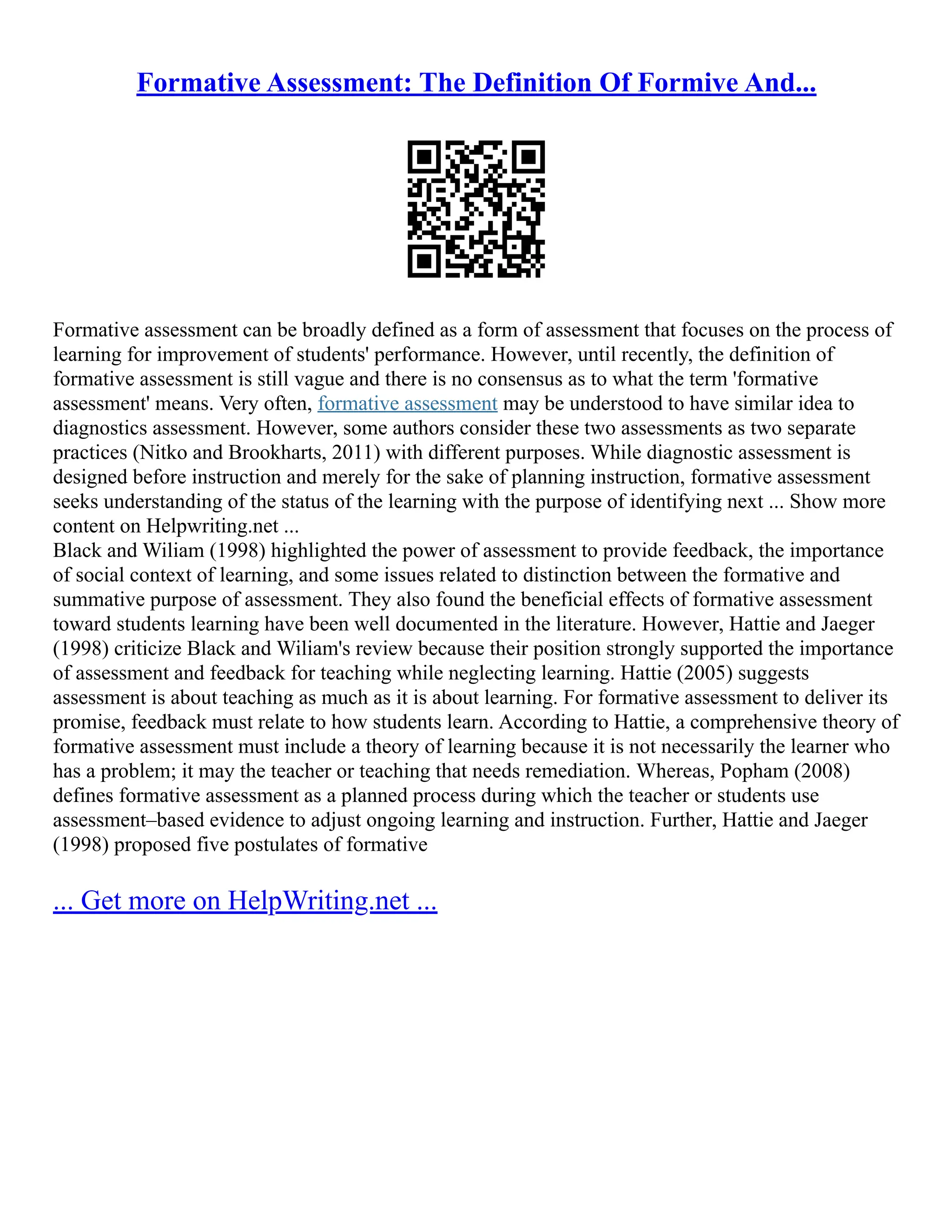 Formative Assessment: The Definition Of Formive And...
Formative assessment can be broadly defined as a form of assessment that focuses on the process of
learning for improvement of students' performance. However, until recently, the definition of
formative assessment is still vague and there is no consensus as to what the term 'formative
assessment' means. Very often, formative assessment may be understood to have similar idea to
diagnostics assessment. However, some authors consider these two assessments as two separate
practices (Nitko and Brookharts, 2011) with different purposes. While diagnostic assessment is
designed before instruction and merely for the sake of planning instruction, formative assessment
seeks understanding of the status of the learning with the purpose of identifying next ... Show more
content on Helpwriting.net ...
Black and Wiliam (1998) highlighted the power of assessment to provide feedback, the importance
of social context of learning, and some issues related to distinction between the formative and
summative purpose of assessment. They also found the beneficial effects of formative assessment
toward students learning have been well documented in the literature. However, Hattie and Jaeger
(1998) criticize Black and Wiliam's review because their position strongly supported the importance
of assessment and feedback for teaching while neglecting learning. Hattie (2005) suggests
assessment is about teaching as much as it is about learning. For formative assessment to deliver its
promise, feedback must relate to how students learn. According to Hattie, a comprehensive theory of
formative assessment must include a theory of learning because it is not necessarily the learner who
has a problem; it may the teacher or teaching that needs remediation. Whereas, Popham (2008)
defines formative assessment as a planned process during which the teacher or students use
assessment–based evidence to adjust ongoing learning and instruction. Further, Hattie and Jaeger
(1998) proposed five postulates of formative
... Get more on HelpWriting.net ...
 