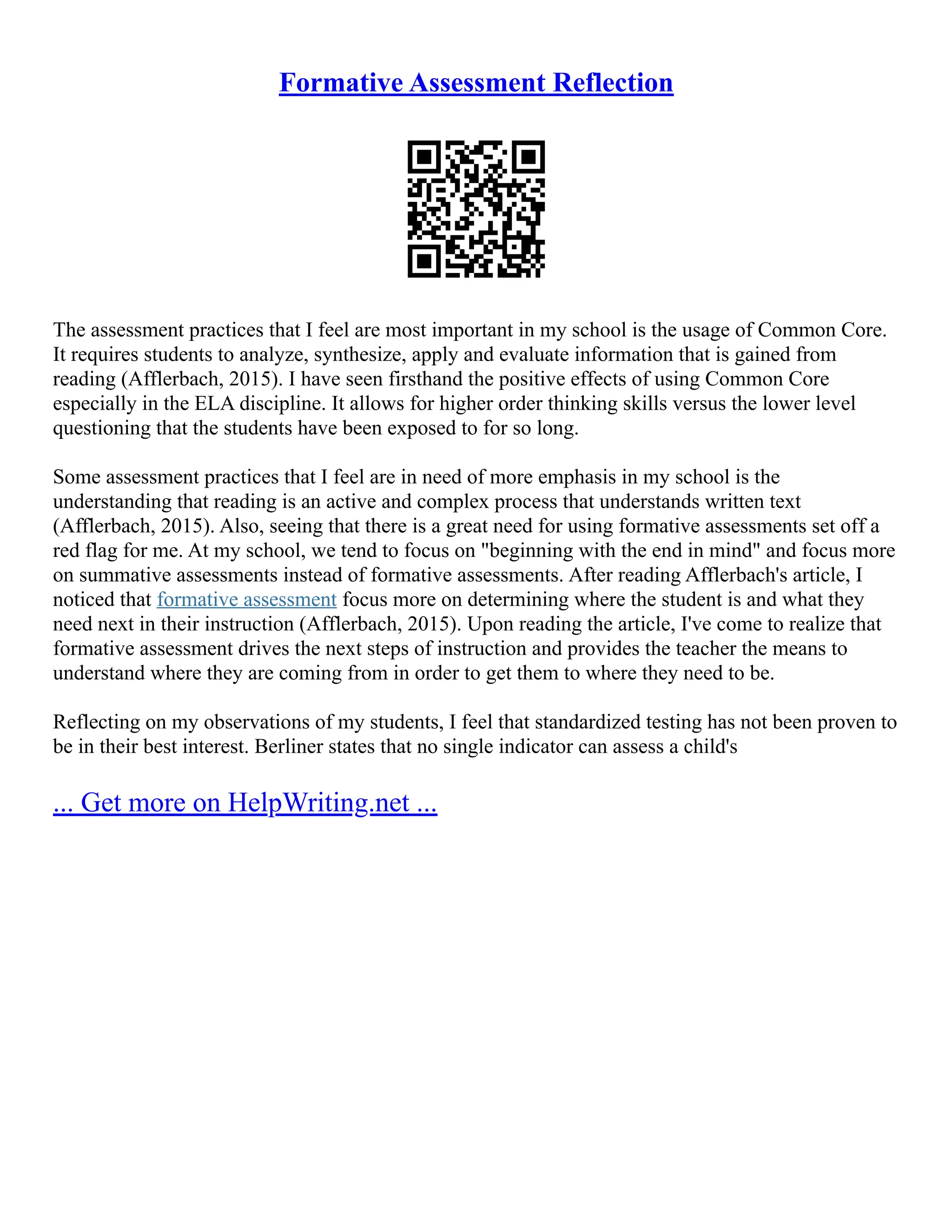 Formative Assessment Reflection
The assessment practices that I feel are most important in my school is the usage of Common Core.
It requires students to analyze, synthesize, apply and evaluate information that is gained from
reading (Afflerbach, 2015). I have seen firsthand the positive effects of using Common Core
especially in the ELA discipline. It allows for higher order thinking skills versus the lower level
questioning that the students have been exposed to for so long.
Some assessment practices that I feel are in need of more emphasis in my school is the
understanding that reading is an active and complex process that understands written text
(Afflerbach, 2015). Also, seeing that there is a great need for using formative assessments set off a
red flag for me. At my school, we tend to focus on "beginning with the end in mind" and focus more
on summative assessments instead of formative assessments. After reading Afflerbach's article, I
noticed that formative assessment focus more on determining where the student is and what they
need next in their instruction (Afflerbach, 2015). Upon reading the article, I've come to realize that
formative assessment drives the next steps of instruction and provides the teacher the means to
understand where they are coming from in order to get them to where they need to be.
Reflecting on my observations of my students, I feel that standardized testing has not been proven to
be in their best interest. Berliner states that no single indicator can assess a child's
... Get more on HelpWriting.net ...
 