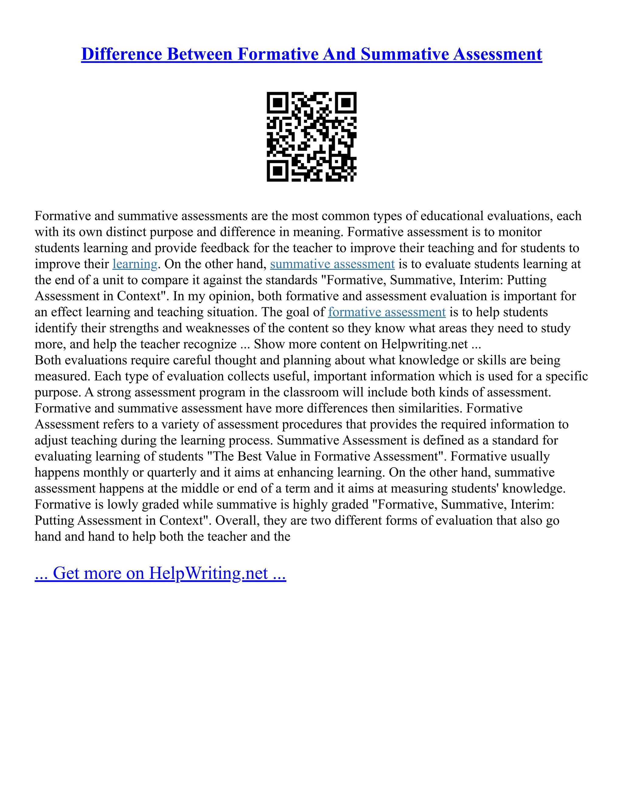 Difference Between Formative And Summative Assessment
Formative and summative assessments are the most common types of educational evaluations, each
with its own distinct purpose and difference in meaning. Formative assessment is to monitor
students learning and provide feedback for the teacher to improve their teaching and for students to
improve their learning. On the other hand, summative assessment is to evaluate students learning at
the end of a unit to compare it against the standards "Formative, Summative, Interim: Putting
Assessment in Context". In my opinion, both formative and assessment evaluation is important for
an effect learning and teaching situation. The goal of formative assessment is to help students
identify their strengths and weaknesses of the content so they know what areas they need to study
more, and help the teacher recognize ... Show more content on Helpwriting.net ...
Both evaluations require careful thought and planning about what knowledge or skills are being
measured. Each type of evaluation collects useful, important information which is used for a specific
purpose. A strong assessment program in the classroom will include both kinds of assessment.
Formative and summative assessment have more differences then similarities. Formative
Assessment refers to a variety of assessment procedures that provides the required information to
adjust teaching during the learning process. Summative Assessment is defined as a standard for
evaluating learning of students "The Best Value in Formative Assessment". Formative usually
happens monthly or quarterly and it aims at enhancing learning. On the other hand, summative
assessment happens at the middle or end of a term and it aims at measuring students' knowledge.
Formative is lowly graded while summative is highly graded "Formative, Summative, Interim:
Putting Assessment in Context". Overall, they are two different forms of evaluation that also go
hand and hand to help both the teacher and the
... Get more on HelpWriting.net ...
 