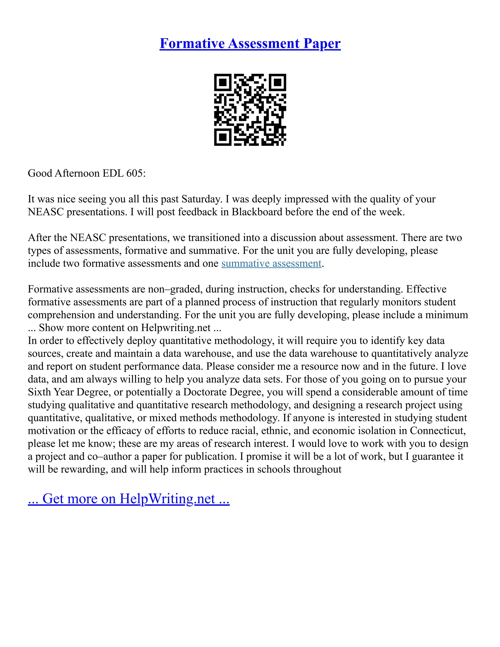 Formative Assessment Paper
Good Afternoon EDL 605:
It was nice seeing you all this past Saturday. I was deeply impressed with the quality of your
NEASC presentations. I will post feedback in Blackboard before the end of the week.
After the NEASC presentations, we transitioned into a discussion about assessment. There are two
types of assessments, formative and summative. For the unit you are fully developing, please
include two formative assessments and one summative assessment.
Formative assessments are non–graded, during instruction, checks for understanding. Effective
formative assessments are part of a planned process of instruction that regularly monitors student
comprehension and understanding. For the unit you are fully developing, please include a minimum
... Show more content on Helpwriting.net ...
In order to effectively deploy quantitative methodology, it will require you to identify key data
sources, create and maintain a data warehouse, and use the data warehouse to quantitatively analyze
and report on student performance data. Please consider me a resource now and in the future. I love
data, and am always willing to help you analyze data sets. For those of you going on to pursue your
Sixth Year Degree, or potentially a Doctorate Degree, you will spend a considerable amount of time
studying qualitative and quantitative research methodology, and designing a research project using
quantitative, qualitative, or mixed methods methodology. If anyone is interested in studying student
motivation or the efficacy of efforts to reduce racial, ethnic, and economic isolation in Connecticut,
please let me know; these are my areas of research interest. I would love to work with you to design
a project and co–author a paper for publication. I promise it will be a lot of work, but I guarantee it
will be rewarding, and will help inform practices in schools throughout
... Get more on HelpWriting.net ...
 