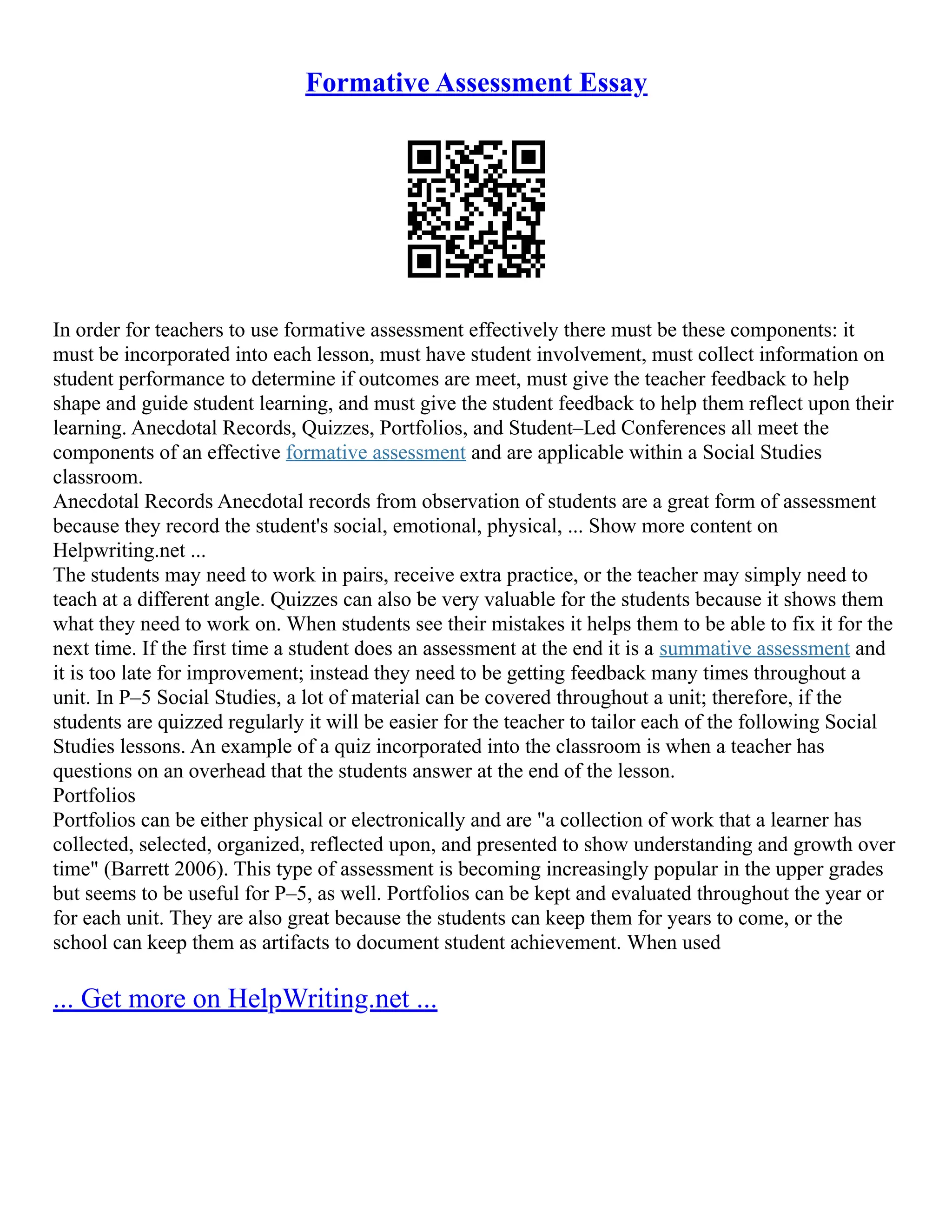 Formative Assessment Essay
In order for teachers to use formative assessment effectively there must be these components: it
must be incorporated into each lesson, must have student involvement, must collect information on
student performance to determine if outcomes are meet, must give the teacher feedback to help
shape and guide student learning, and must give the student feedback to help them reflect upon their
learning. Anecdotal Records, Quizzes, Portfolios, and Student–Led Conferences all meet the
components of an effective formative assessment and are applicable within a Social Studies
classroom.
Anecdotal Records Anecdotal records from observation of students are a great form of assessment
because they record the student's social, emotional, physical, ... Show more content on
Helpwriting.net ...
The students may need to work in pairs, receive extra practice, or the teacher may simply need to
teach at a different angle. Quizzes can also be very valuable for the students because it shows them
what they need to work on. When students see their mistakes it helps them to be able to fix it for the
next time. If the first time a student does an assessment at the end it is a summative assessment and
it is too late for improvement; instead they need to be getting feedback many times throughout a
unit. In P–5 Social Studies, a lot of material can be covered throughout a unit; therefore, if the
students are quizzed regularly it will be easier for the teacher to tailor each of the following Social
Studies lessons. An example of a quiz incorporated into the classroom is when a teacher has
questions on an overhead that the students answer at the end of the lesson.
Portfolios
Portfolios can be either physical or electronically and are "a collection of work that a learner has
collected, selected, organized, reflected upon, and presented to show understanding and growth over
time" (Barrett 2006). This type of assessment is becoming increasingly popular in the upper grades
but seems to be useful for P–5, as well. Portfolios can be kept and evaluated throughout the year or
for each unit. They are also great because the students can keep them for years to come, or the
school can keep them as artifacts to document student achievement. When used
... Get more on HelpWriting.net ...
 