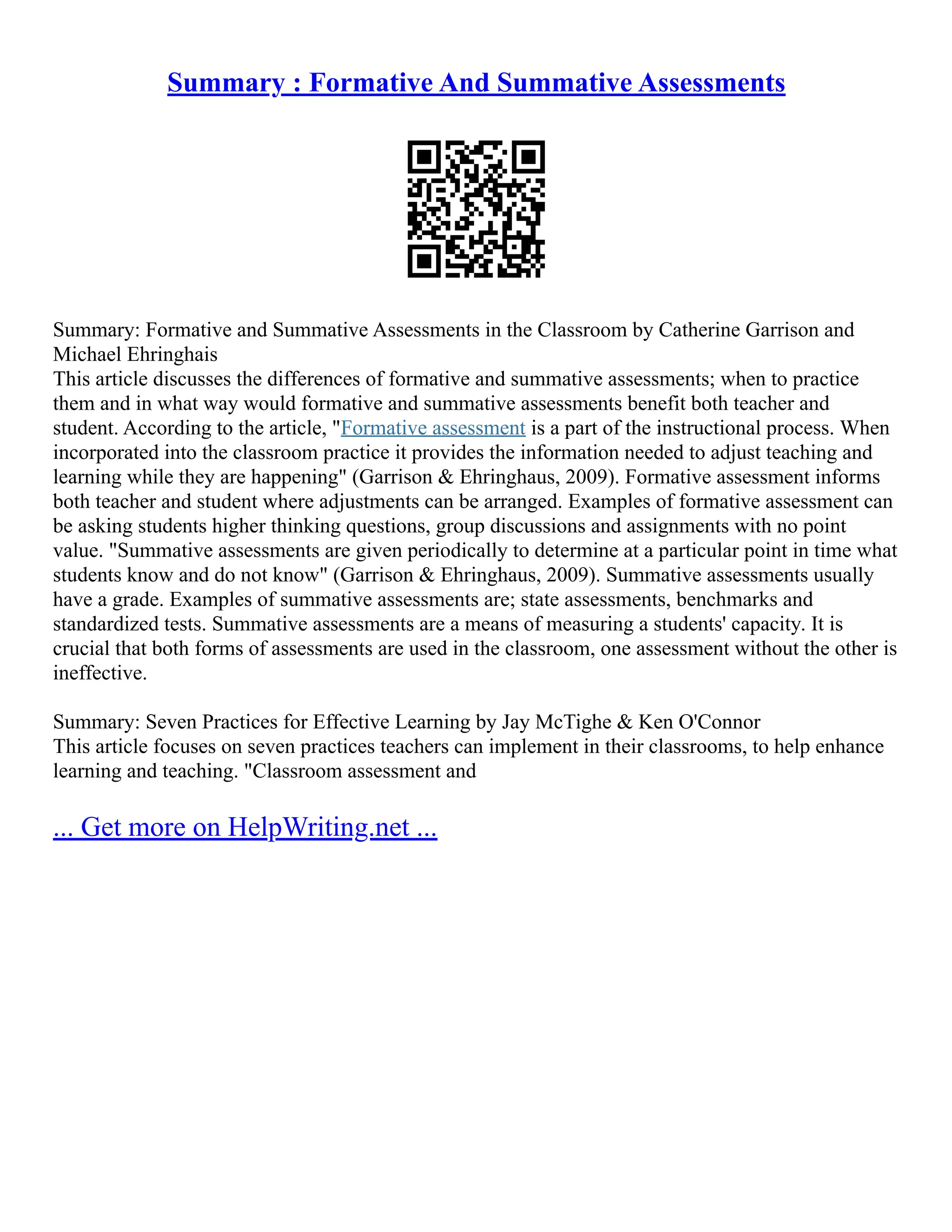 Summary : Formative And Summative Assessments
Summary: Formative and Summative Assessments in the Classroom by Catherine Garrison and
Michael Ehringhais
This article discusses the differences of formative and summative assessments; when to practice
them and in what way would formative and summative assessments benefit both teacher and
student. According to the article, "Formative assessment is a part of the instructional process. When
incorporated into the classroom practice it provides the information needed to adjust teaching and
learning while they are happening" (Garrison & Ehringhaus, 2009). Formative assessment informs
both teacher and student where adjustments can be arranged. Examples of formative assessment can
be asking students higher thinking questions, group discussions and assignments with no point
value. "Summative assessments are given periodically to determine at a particular point in time what
students know and do not know" (Garrison & Ehringhaus, 2009). Summative assessments usually
have a grade. Examples of summative assessments are; state assessments, benchmarks and
standardized tests. Summative assessments are a means of measuring a students' capacity. It is
crucial that both forms of assessments are used in the classroom, one assessment without the other is
ineffective.
Summary: Seven Practices for Effective Learning by Jay McTighe & Ken O'Connor
This article focuses on seven practices teachers can implement in their classrooms, to help enhance
learning and teaching. "Classroom assessment and
... Get more on HelpWriting.net ...
 