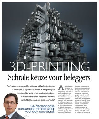 3D-PRINTING

Schrale keuze voor beleggers
pizza’s printen in de ruimte of het printen van telefoonhoesjes, sieraden
of zelfs wapens. 3D- printen staat volop in de belangstelling. Op
beleggingsgebied bestaat echter opvallend weinig keuze.
is het een kwestie van tijd tot de massa voor kassa
zorgt of blijft het vooral een speeltje voor ‘geeks’?

De Nederlandse
consumentenmarkt staat
voor een doorbraak
David Kemps

A

dditive manufacturing, in
de volksmond
3D-printing, vond al zo’n
dertig jaar geleden zijn
oorsprong in NoordAmerika. Vooral om snel
prototypes te kunnen
maken of voor de productie in kleine oplagen van
complexe producten voor
de lucht- en ruimtevaart
en defensie. Toch kwam
het fenomeen pas tien jaar
later echt op gang. Toen
lanceerden de pioniers

Stratasys, 3D Systems en
Z Corporation een betaalbare printer in de markt.
2011 was het jaar van de
doorbraak. 3D-printen
ging in de derde versnelling. Dat gebeurde onder
meer door spraakmakende
producten, zoals de eerste
3D-geprinte auto Urbee
en een 3D-foodprinter.
Ook president Barack
Obama sprak over de
revolutie van 3D-printing.
Na zijn State of the Union
in februari 2013 schoten de

 