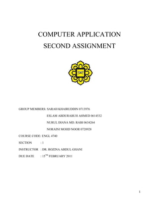 COMPUTER APPLICATION<br />SECOND ASSIGNMENT<br />2320290261620<br />GROUP MEMBERS: SARAH KHAIRUDDIN 0713976<br />ESLAM ABDURABUH AHMED 0614532<br />NURUL DIANA MD. RABI 0634264<br />NORAINI MOHD NOOR 0728928<br />COURSE CODE: ENGL 4740<br />SECTION    : 1<br />INSTRUCTOR   : DR. ROZINA ABDUL GHANI<br />DUE DATE    : 15TH FEBRUARY 2011<br />Research Objective<br />This paper is intended to discover the comparison and similarities between spoken and written discourse. We also intend to analyzed corpus from an online public chat room to discover the variation used in written discourse among the chatters. In the analysis we will be analyzing the deviation or violation in terms of grammar and discourse markers whether it block or make the conversation successful. <br />Methodology<br />We have selected corpus from of an online public chat room from www.wireclub.com. The selections of chatters were picked randomly because they were conversed at the same time at the same chatting room. The identities of the chatters are unknown because they were using only their nick names instead of real name. After selecting the corpus, we analyzed it by looking at different aspect of linguistics items such as grammar and lexical choices. Later on, at the end of the analysis, we will make a general decision on whether it is more prone to spoken or written discourse.   <br />Literature Review<br />The three respective articles that would be reviewed here are “code switching and code mixing in internet chatting; between ‘yes’, ‘ya’, and ‘si’ a case study by Monica Stella Cardenas- Claros and Neny Isharyanti”, “A Funky Language for Teenzz to Use: Representing Gulf Arabic in Instant Messaging by David Palfreyman and Muhamed al Khalil”, and “Gender and Turn Allocation in a Thai Chat Room” by Siriporn Panyametheekul and Susan C. Herring. These three research articles has its own distinctive components that it highlights in its findings, however all three has an underlying element which it focuses its whole research on which is computer mediated communication. The article by Cardenas and Ishayanti focuses on the topics that triggers code switching and code mixing in chat rooms and it also discuss how the traditional distinction between spoken and written language is blurred in computer mediated communication. As for the second article, by Palfreyman and Al- Khalil, its research is trying to find as to how do the instant messaging users represent or perhaps fail to represent Arabic sounds. The final article used here by Panyametheekul and Herring analyzes gender in relation to turn allocation in a popular Thai chat room on the World Wide Web. <br />The first article by Cardenas and Ishayanti begins with clarifying the differences between code switching and code mixing itself, as its difference is still an on- going debate, however the basic definition is an understood aspect. Its research is merely done on male participants, due to the lack of female participants present in the undergraduate program. The study is conducted on the well known software used by students known as MSN messenger. The 12 selected participants are of Indonesian and Spanish origin. And the study found that the usage of code mixing and code switching was more frequent on the Indonesian participants however, the switching made by the Spanish students is longer than the Indonesian students. This research aimed to add to the limited data available about the Internet chatting practices of advanced users of English from Spanish-speaking and Indonesian-speaking backgrounds and it certainly did just that. This study is unique in the sense that no other study has compared the code alternation phenomena across cultures in synchronous CMC. <br />The second article by Palfrey and Al- Khalil uses three sources of data: a corpus of messenger conversations (supplemented by short interviews with the core informants), responses to a short e-mail survey and informal observation. This respective research also uses the instant messaging software to carry the research and the participants consist of three female students, university students and age of 18-19. The messenger programs used by students all include a feature for archiving or saving conversations, and students were asked to obtain consent, where feasible, from their interlocutor to save the conversation and use it anonymously for research. The findings that are obtained from the research conducted are that the conversations in this corpus share some features with English CMC studied by earlier researchers. Concerning the use of Arabic vis-à-vis English, in common with Warschauer et al.'s (2002) findings, in the present corpus there was a fair amount of code-switching (changing mid-utterance or mid-sentence from one language to another) and code-mixing (using words or phrases from one language within sentences in the other language).<br />As for the final article, by Panyametheekul and Herring; the research where gender is taken into account for the research purpose, used a well known Thai chat room whereby discussion is varied from one category to another. Most of the participants are living in Thailand, and between the ages of 11 and 25. The researcher says that “Thai chat is especially amenable to the study of gender in that the Thai language has sentence-final particles that can be used to classify whether participants are female or male; that is, gender is grammatically visible”. There are three strategies which are used to define the results of the study done. Strategy A is the current speaker selects the next speaker; strategy B is simply speaking up without consideration for ongoing conversations and C is a continuation of an unsuccessful initiation, and shows the effects of persistence more than successful initiation. So the finding of the study are spreaded widely however, in this review the gender significance is focused so highlighting the result concerning gender issues is prior to other just as significance results.  The study found that Females use A more than males, and males use B and C more than females. It was noted by the researchers that noted above that A is the strategy that most directly mimics face-to-face conversation. Their finding is thus consistent with previous research that finds females to be more interactive and other-oriented than males (Coates, 1993; Edelsky, 1981; Gilligan, 1982; Herring, 1996). <br />Having reviewed through these articles, it is can be seen that CMC is the center of many researches done and being carried out in the contemporary time. It has a significant effect on language learning as one can clearly see in many researches that have done. <br />The analysis<br />The main difference between spoken and written language is that most written language is intended to be read by someone who is away from the writer. Therefore to have a successful conversation, it has to be a lot more clear than spoken language used in a face to face conversation, because the reader cannot ask questions to the writer at the exact moment. Although some written genres such as texts and e-mails are very similar to spoken language, in general written language is more solid (more content words in a smaller space) uses more subordinate clauses and has less redundancy (words like ''sort of'', ''like'', ''you know'', ''yeah?''<br />Based on the chat room corpus we have found, the words they used in the chat room was the written form of the spoken language. The chat room is called the lounge where everyone is free to talk about what they want. Based on our observation, the words they used were much more ‘relax’ and as if they are speaking to each other therefore the words are simple and easy as in any other conversations they have in real life. Some of the spelling is very précised and correct, but sometimes the chatters also use short forms, for some of the words.<br />For example : <br />As we can see here, the chatter used correct form of grammar as in written language but the next chatters used some words like ‘pics’ ( pictures), ‘lol’ (laugh out loud) for the text. Throughout the conversation, the chatters are getting to know with one another. They also were discussing about one particular issue that is regarding learning other languages. There were many violations in terms of rules of grammar for example in terms of spelling, lack of punctuation marks, upper case for proper nouns such as name of place and markers. <br />-47625408305For example: <br />The example above shows that the chatters were omitting sentence markers such as punctuation mark (‘), question mark, and full stop. Furthermore, the chat room corpus is more likely to be categorized under spoken language because the conversation is in real time and the writers (chatters) can ask many questions to other writers as if they are having the conversation face to face. Some of the conversations were overlapping since they were not taking turn in doing the conversation. This is normal in spoken discourse where one person is doing the talking and others might be speaking at the same time.<br />We can also see that the language used has been simplified in various ways. Although the form of language applied was written, the style of the language is very similar to the spoken language. They tend to write without considering the features of written language. For example, the use of non-capitalized letter only as they did not capitalized proper noun like Japan and Peru. They also did not capitalize the initial letter of the sentence like when oldgirl007 typed, “this is me a old girl need a friend to chat”. These mistakes were illustrated in the corpus below.<br /> The chatters kept repeating the same mistakes throughout the conversation; use only non-capitalized letter and also did not capitalized the initial letter of the sentence. Other than that, they also tend to omit pronouns in their sentence. For instance, they wrote “good son”, but the correct way of writing it is “you are a good son’.  In this corpus, we can also see that the use of verb to be was being neglected as in the phrase like, “your nick name so long”. Here the verb to be ‘is’ has been omitted. We can also notice in this corpus that the verb ‘to be’ had been simplified. Instead of writing, “I am going to Thailand on my honeymoon”, the chatter wrote “Im  going to Thailand on my honeymoon”.<br />Conclusion <br />Generally, what we can conclude from this research is that in real time conversation, people tend to ignore the features of written language. This might be because of the time constraint as they need to give their response immediately as they were speaking. However, this style of writing does not affect the conversation because as a real time conversation, it does not need complex structure of written language. We concluded that the corpus used in an online public chat room is inclined to be spoken discourse although it is written because the style of writings were quite similar as if they were conversed face-to-face. <br />Bibliography<br />Cardenas M.S., & Neny Isharyanti, (2009). Code switching and code mixing in internet chatting: between ‘yes’, ‘ya’, and ‘si’ a case study. Jaltcaljournal vol.5, No.3 pages 67-78.<br />Palfreyman D., & Muhamed al Khalil, (2003). “A Funky Language for Teenzz to Use”: Representing Gulf Arabic in Instant Messaging. jcmc Vol.9 No.1.<br />Siriporn Panyametheekul, & Herring S.C., (2003).Gender and Turn Allocation in a Thai Chat Room.  Journal of Computer-Mediated Communication<br />