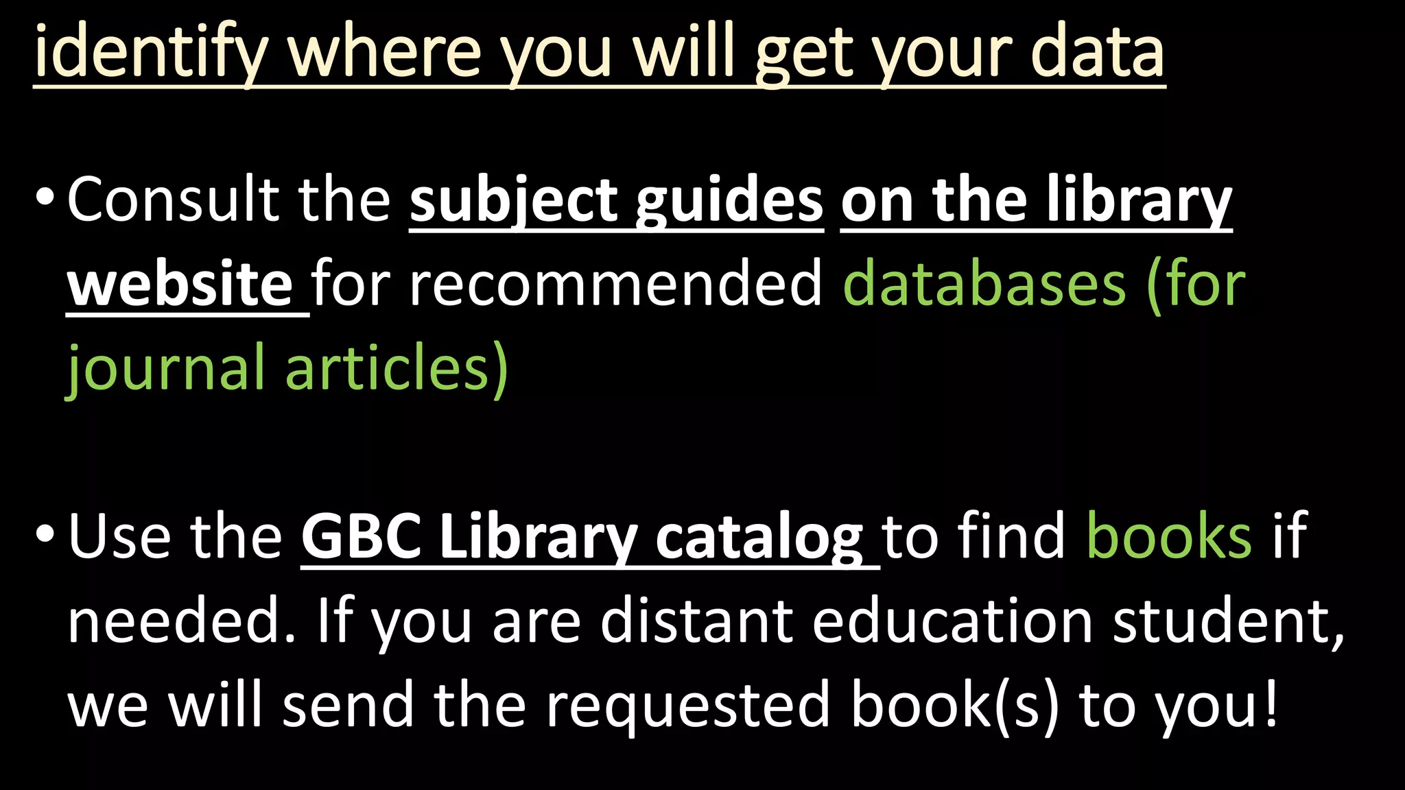 identify where you will get your data
•Consult the subject guides on the library
website for recommended databases (for
journal articles)
•Use the GBC Library catalog to find books if
needed. If you are distant education student,
we will send the requested book(s) to you!
 