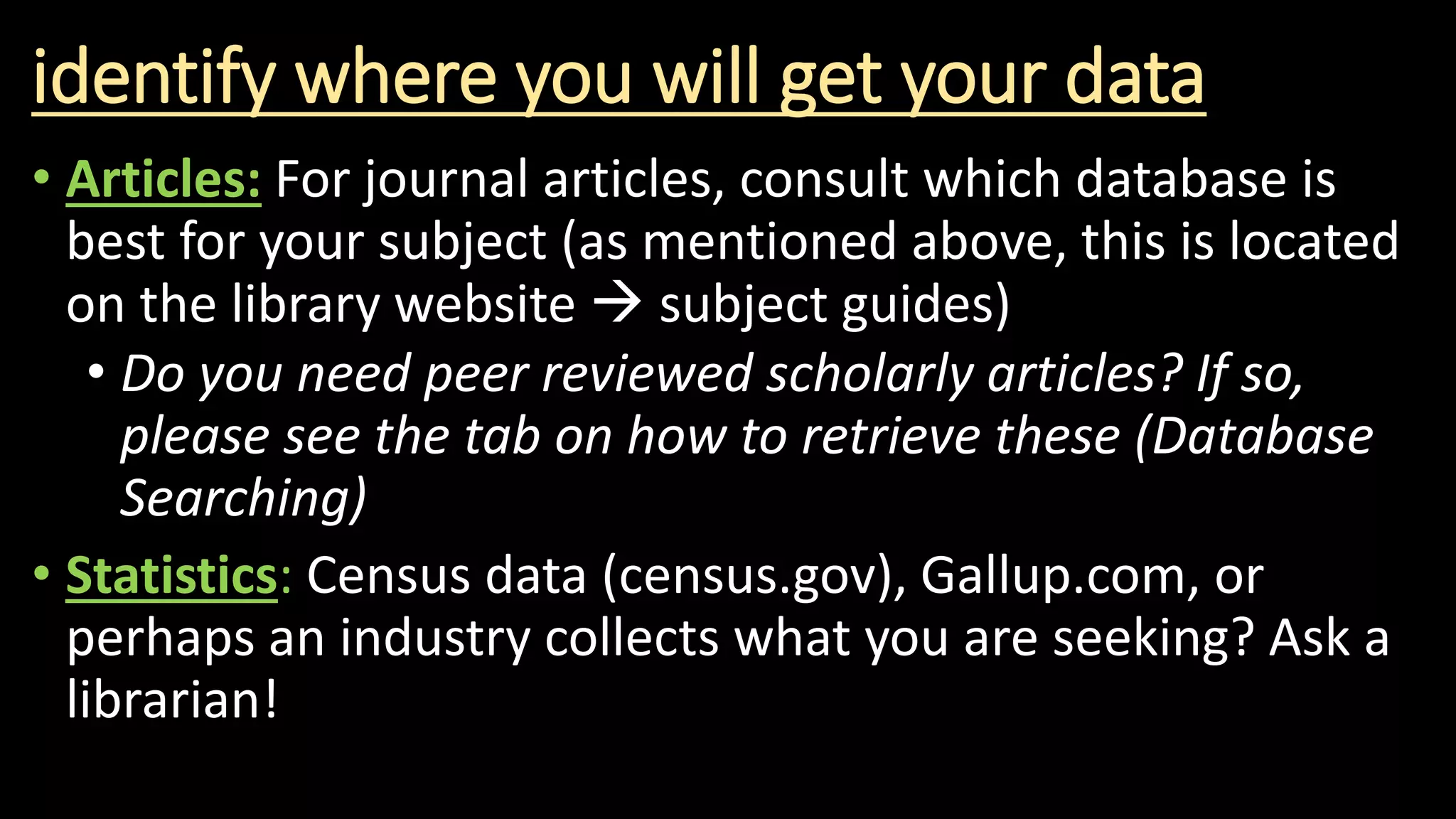 identify where you will get your data
• Articles: For journal articles, consult which database is
best for your subject (as mentioned above, this is located
on the library website  subject guides)
• Do you need peer reviewed scholarly articles? If so,
please see the tab on how to retrieve these (Database
Searching)
• Statistics: Census data (census.gov), Gallup.com, or
perhaps an industry collects what you are seeking? Ask a
librarian!
 