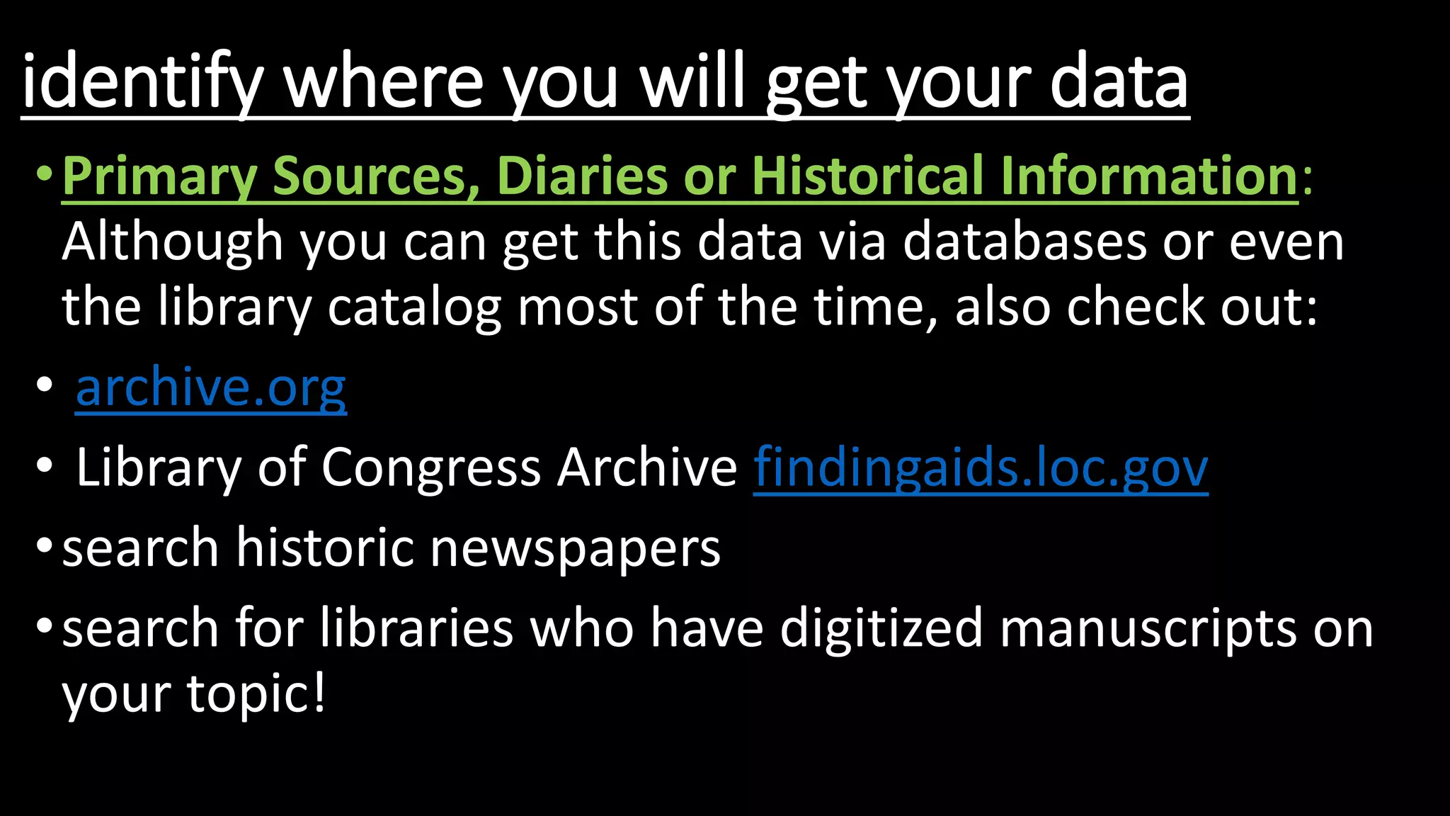 identify where you will get your data
•Primary Sources, Diaries or Historical Information:
Although you can get this data via databases or even
the library catalog most of the time, also check out:
• archive.org
• Library of Congress Archive findingaids.loc.gov
•search historic newspapers
•search for libraries who have digitized manuscripts on
your topic!
 