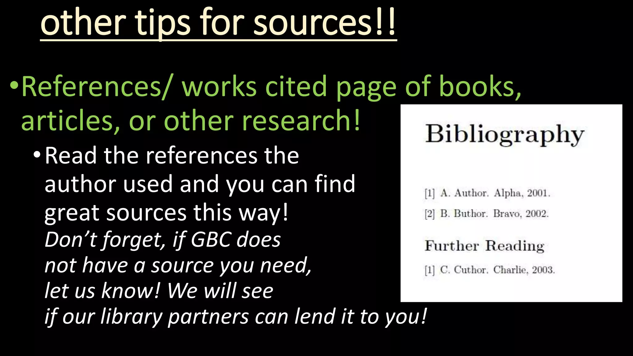 other tips for sources!!
•References/ works cited page of books,
articles, or other research!
•Read the references the
author used and you can find
great sources this way!
Don’t forget, if GBC does
not have a source you need,
let us know! We will see
if our library partners can lend it to you!
 