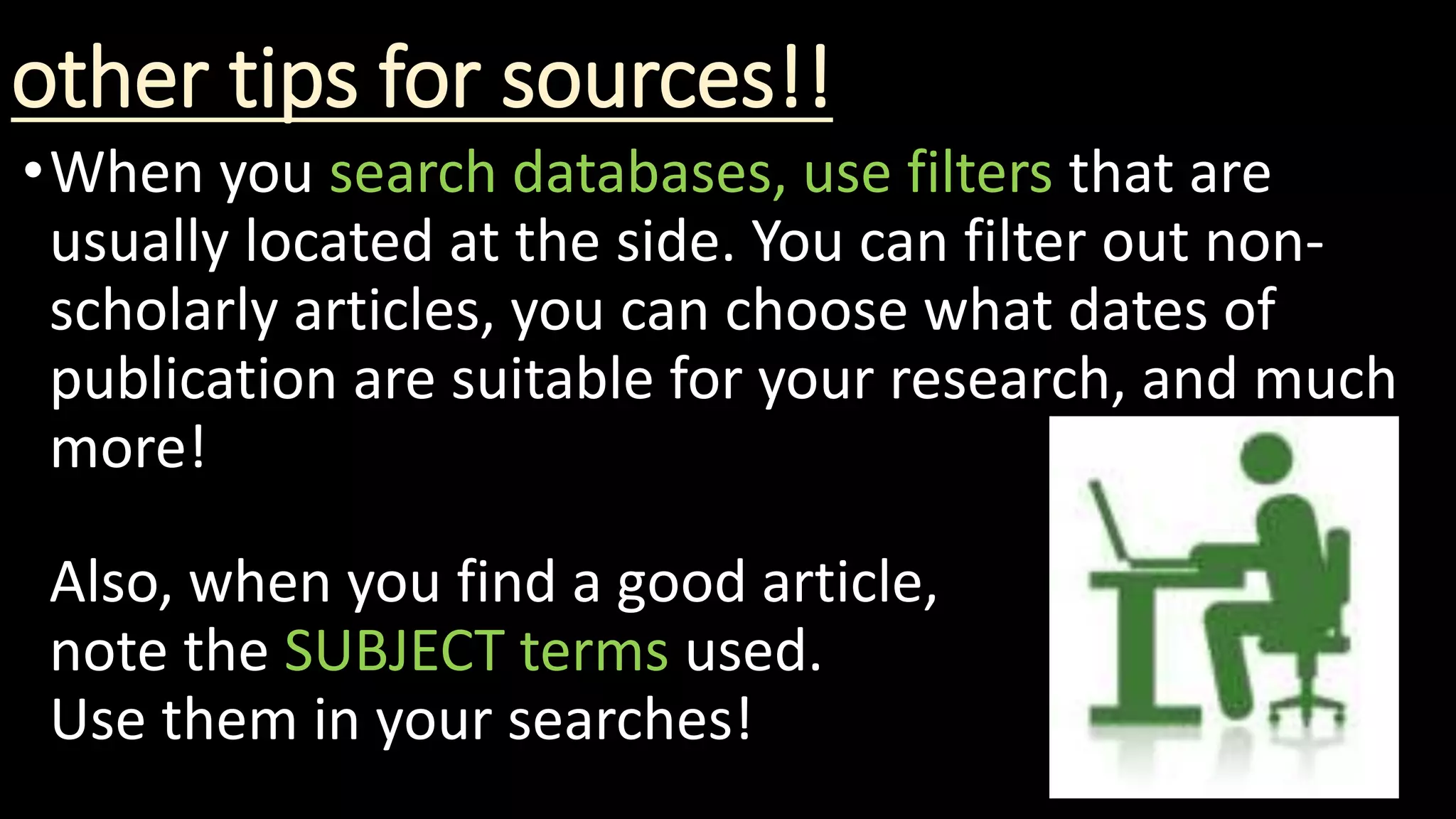 other tips for sources!!
•When you search databases, use filters that are
usually located at the side. You can filter out non-
scholarly articles, you can choose what dates of
publication are suitable for your research, and much
more!
Also, when you find a good article,
note the SUBJECT terms used.
Use them in your searches!
 