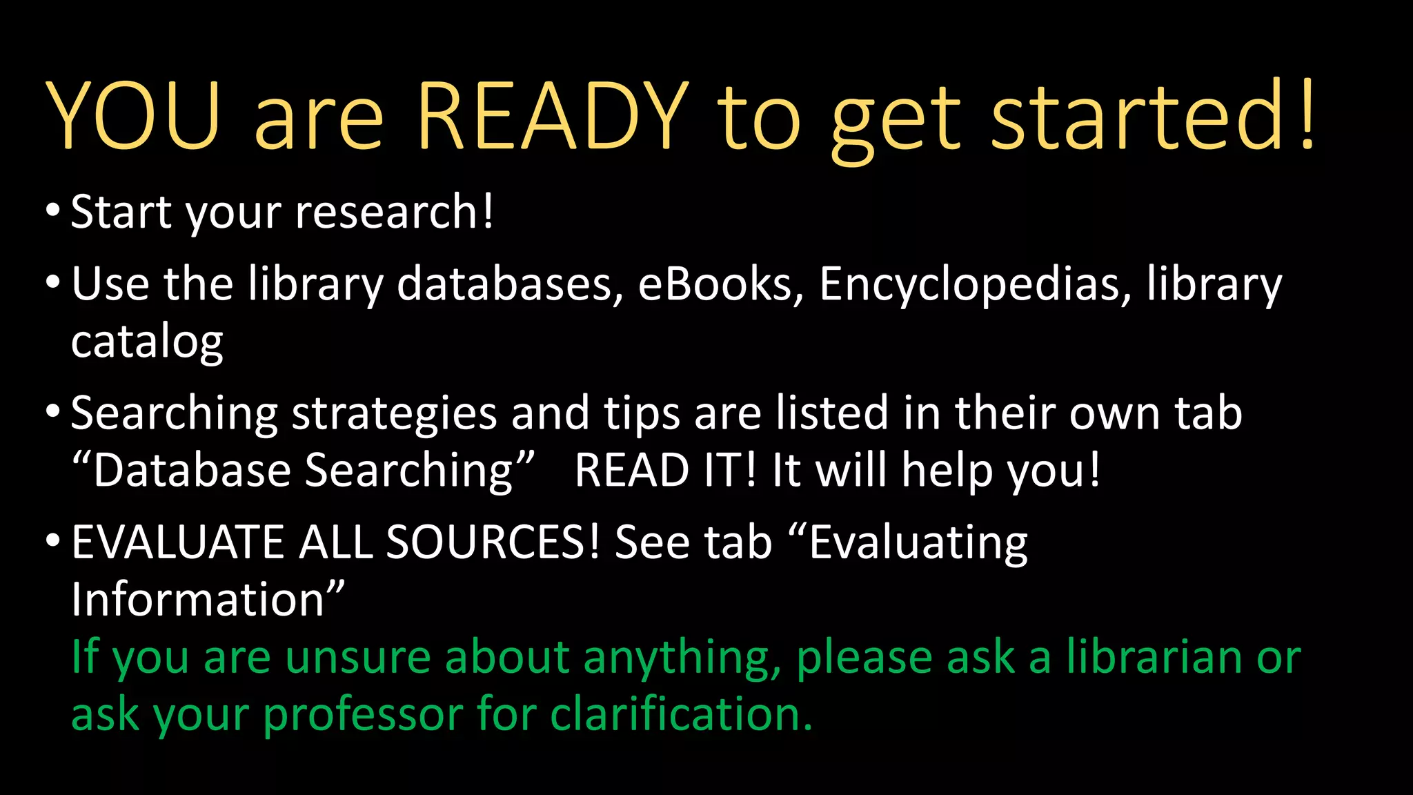YOU are READY to get started!
•Start your research!
•Use the library databases, eBooks, Encyclopedias, library
catalog
•Searching strategies and tips are listed in their own tab
“Database Searching” READ IT! It will help you!
•EVALUATE ALL SOURCES! See tab “Evaluating
Information”
If you are unsure about anything, please ask a librarian or
ask your professor for clarification.
 