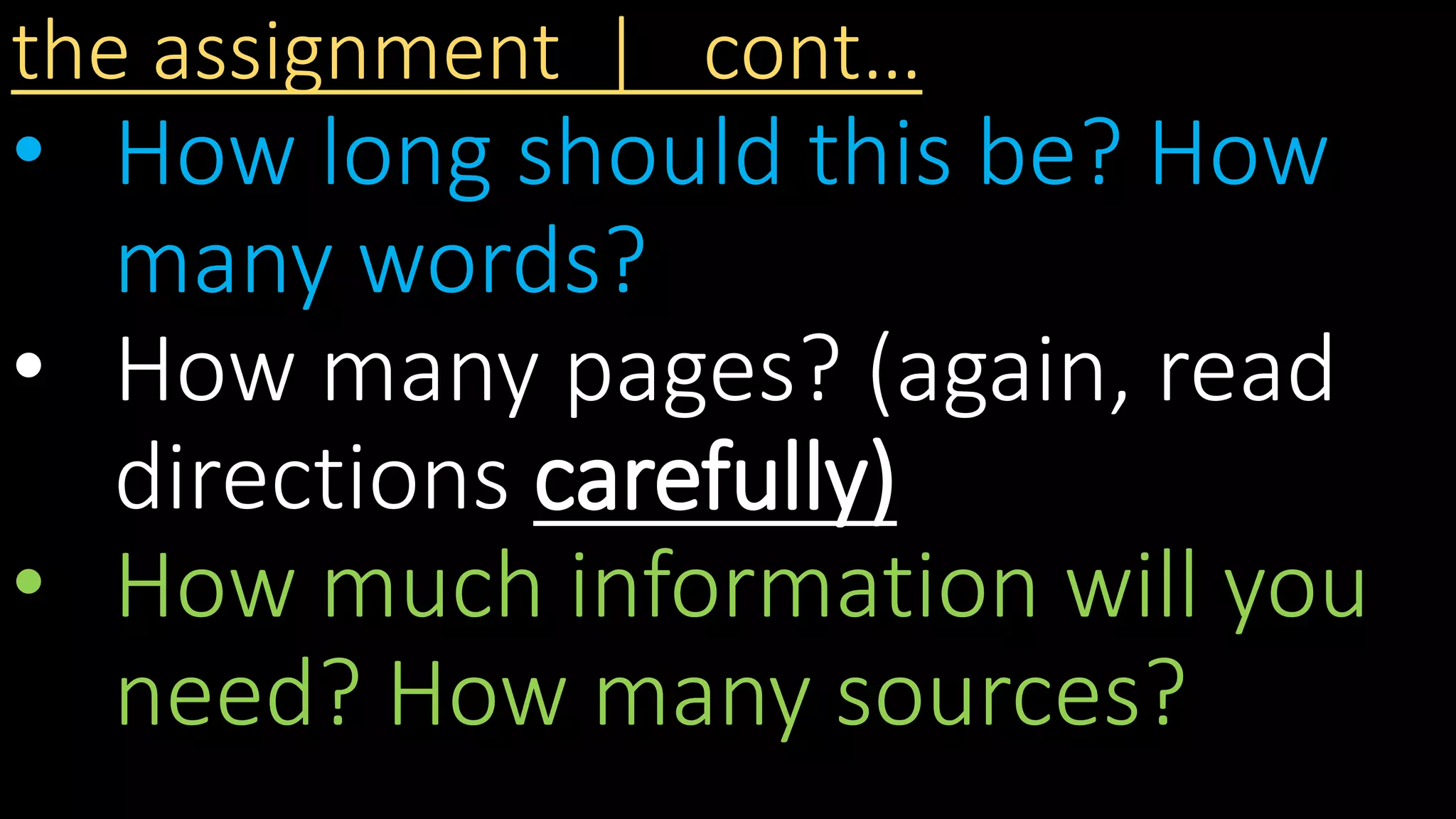 the assignment | cont…
• How long should this be? How
many words?
• How many pages? (again, read
directions carefully)
• How much information will you
need? How many sources?
 