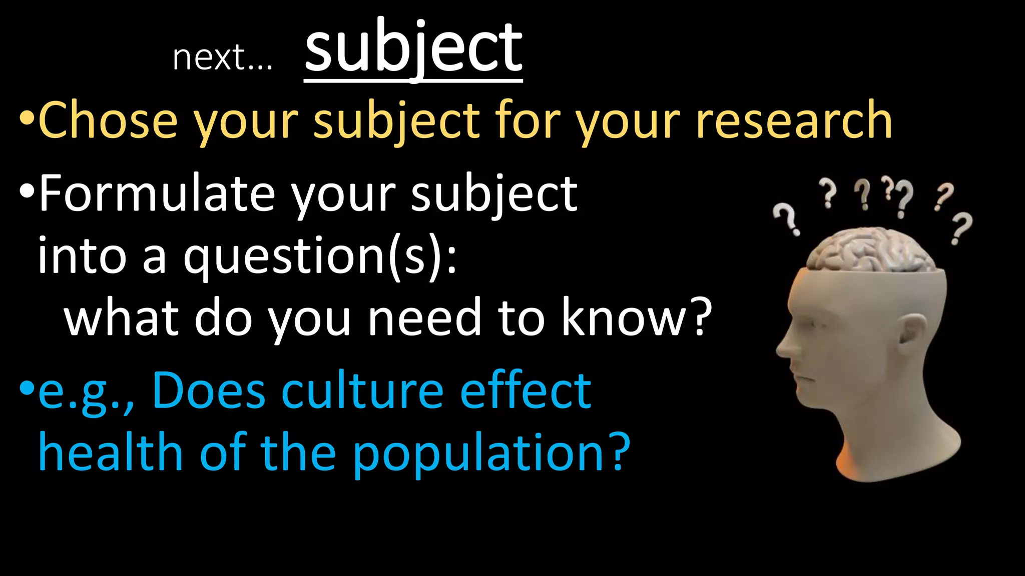 next… subject
•Chose your subject for your research
•Formulate your subject
into a question(s):
what do you need to know?
•e.g., Does culture effect
health of the population?
 