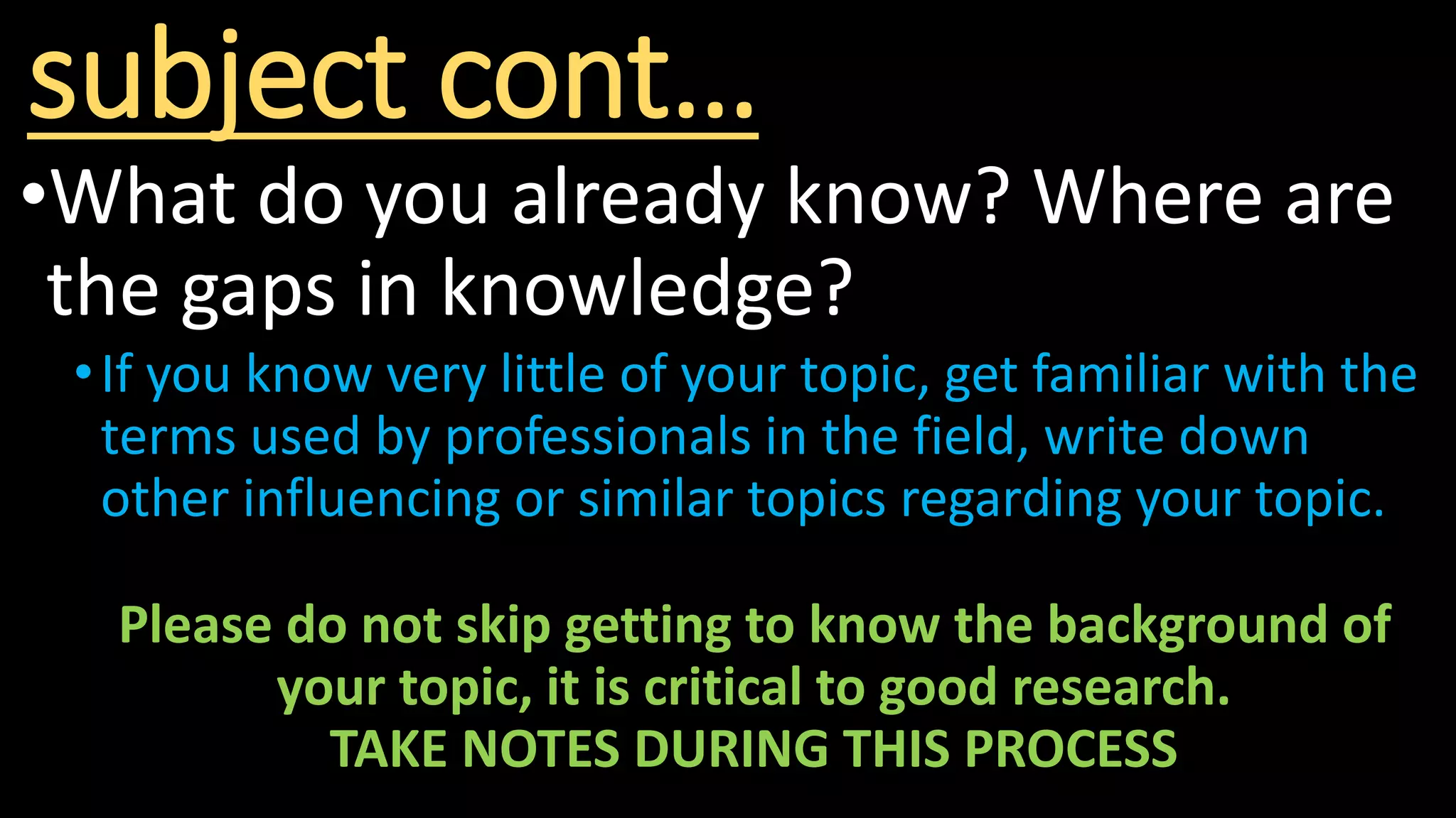 subject cont…
•What do you already know? Where are
the gaps in knowledge?
•If you know very little of your topic, get familiar with the
terms used by professionals in the field, write down
other influencing or similar topics regarding your topic.
Please do not skip getting to know the background of
your topic, it is critical to good research.
TAKE NOTES DURING THIS PROCESS
 