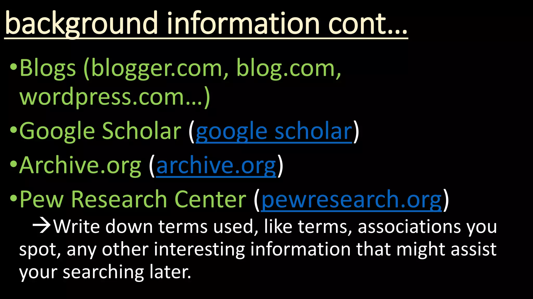 background information cont…
•Blogs (blogger.com, blog.com,
wordpress.com…)
•Google Scholar (google scholar)
•Archive.org (archive.org)
•Pew Research Center (pewresearch.org)
Write down terms used, like terms, associations you
spot, any other interesting information that might assist
your searching later.
 