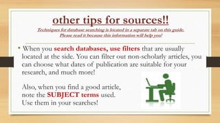 other tips for sources!!
Techniques for database searching is located in a separate tab on this guide.
Please read it because this information will help you!
• When you search databases, use filters that are usually
located at the side. You can filter out non-scholarly articles, you
can choose what dates of publication are suitable for your
research, and much more!
Also, when you find a good article,
note the SUBJECT terms used.
Use them in your searches!
 