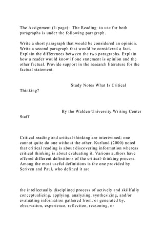 The Assignment (1-page): The Reading to use for both
paragraphs is under the following paragraph.
Write a short paragraph that would be considered an opinion.
Write a second paragraph that would be considered a fact.
Explain the differences between the two paragraphs. Explain
how a reader would know if one statement is opinion and the
other factual. Provide support in the research literature for the
factual statement.
Study Notes What Is Critical
Thinking?
By the Walden University Writing Center
Staff
Critical reading and critical thinking are intertwined; one
cannot quite do one without the other. Kurland (2000) noted
that critical reading is about discovering information whereas
critical thinking is about evaluating it. Various authors have
offered different definitions of the critical-thinking process.
Among the most useful definitions is the one provided by
Scriven and Paul, who defined it as:
the intellectually disciplined process of actively and skillfully
conceptualizing, applying, analyzing, synthesizing, and/or
evaluating information gathered from, or generated by,
observation, experience, reflection, reasoning, or
 