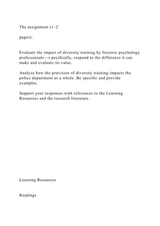 The assignment (1–2
pages):
Evaluate the impact of diversity training by forensic psychology
professionals—s pecifically, respond to the difference it can
make and evaluate its value.
Analyze how the provision of diversity training impacts the
police department as a whole. Be specific and provide
examples.
Support your responses with references to the Learning
Resources and the research literature.
Learning Resources
Readings
 