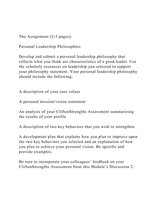 The Assignment (2-3 pages):
Personal Leadership Philosophies
Develop and submit a personal leadership philosophy that
reflects what you think are characteristics of a good leader. Use
the scholarly resources on leadership you selected to support
your philosophy statement. Your personal leadership philosophy
should include the following:
A description of your core values
A personal mission/vision statement
An analysis of your CliftonStrengths Assessment summarizing
the results of your profile
A description of two key behaviors that you wish to strengthen
A development plan that explains how you plan to improve upon
the two key behaviors you selected and an explanation of how
you plan to achieve your personal vision. Be specific and
provide examples.
Be sure to incorporate your colleagues’ feedback on your
CliftonStrengths Assessment from this Module’s Discussion 2.
 