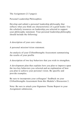 The Assignment (2-3 pages):
Personal Leadership Philosophies
Develop and submit a personal leadership philosophy that
reflects what you think are characteristics of a good leader. Use
the scholarly resources on leadership you selected to support
your philosophy statement. Your personal leadership philosophy
should include the following:
A description of your core values.
A personal mission/vision statement.
An analysis of your CliftonStrengths Assessment summarizing
the results of your profile
A description of two key behaviors that you wish to strengthen.
A development plan that explains how you plan to improve upon
the two key behaviors you selected and an explanation of how
you plan to achieve your personal vision. Be specific and
provide examples.
Be sure to incorporate your colleagues’ feedback on your
CliftonStrengths Assessment from this Module’s Discussion 2.
Note: Be sure to attach your Signature Theme Report to your
Assignment submission.
 